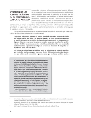 Los pueblos indígenas sufren directamente el impacto del con-
SITUACIÓN DE LOS                 flicto armado porque sus territorios son lugares privilegiados
PUEBLOS INDÍGENAS                por su situación geopolítica, la diversidad de recursos que po-
                                 seen, y la importancia que tiene para los actores armados ejer-
EN EL CONTEXTO DEL
                                 cer control sobre estos recursos. 4 En la medida en que la
CONFLICTO ARMADO                 presencia de actores armados en los territorios indígenas tras-
                                 torna la cotidianidad organizada de acuerdo con sus diversas
cosmovisiones, se rompe un equilibrio entre personas, naturaleza y fuerzas espirituales que ha
garantizado su supervivencia como pueblos. Los territorios indígenas se convierten así en espacio
de presiones, temor e intimidación.
      Los siguientes testimonios de las mujeres indígenas5 evidencian el impacto que tiene la ac-
tuación de los actores armados en sus comunidades:
      Cuestionan los actores armados la justicia indígena –que para nosotros es como
      una norma interior que actúa a lo largo de la vida–. Se creen con derecho a ejercer
      su justicia en nuestros territorios. Se ha acabado la autonomía en los pueblos in-
      dígenas. Algunos recurren a los actores armados para que resuelvan los proble-
      mas (...) También las amenazas contra autoridades estatales civiles han paralizado
      las transferencias a poblaciones indígenas, así como el desarrollo de proyectos co-
      munitarios. Todo eso nos afecta.6
      Los actores armados llegan a debilitar tanto la autonomía de nuestros pueblos,
      que controlan los horarios para movernos dentro del territorio, acentúan divisio-
      nes que existen en la comunidad y generan otras que no había, cambian la diná-



      Se han registrado 142 casos de violaciones a los derechos
      humanos de pueblos indígenas de Colombia en lo que va
      corrido del año 2002. Esta cifra duplica el número de casos
      del año anterior. Según datos recogidos por la Fundación
      Hemera, estos casos corresponden a 95 homicidios, 60 ame-
      nazas contra la vida, 15 desapariciones forzadas, 6 víctimas
      de torturas, 7 indígenas con lesiones personales, 750 vícti-
      mas a causa de la contaminación de suelos y aguas, una
      víctima de atentado y 3 detenciones arbitrarias. Son 937
      víctimas individuales de violaciones. Más alarmante aún el
      número de víctimas colectivas: 20 mil amenazados, 10 mil
      indígenas desplazados, 15 mil más afectados por la incur-
      sión de los grupos armados a sus territorios, 2 mil afecta-
      dos por daños a sus precarias infraestructuras y 3 mil
      afectados por las políticas de control de alimentos realiza-
      das en sus territorios.*
      * Boletín Actualidad Étnica, Año 1. Número Especial, Fundación
      Hemera, 10 de diciembre de 2002. www.actualidadetnica.org.co




4
      En territorios indígenas se encuentran yacimientos de petróleo, minerales o fuentes de biodiversidad inexploradas.
      También son territorios aptos para el cultivo de plantas de uso ilícito.
5
      Testimonios aportados por las asistentes al Taller “Efectos de la violencia del conflicto armado en las mujeres
      indígenas”, Bogotá, agosto 29 al 31 de 2002.
6
      Ibíd. Grupo 1: Antioquia, Córdoba, Chocó, Risaralda y Sierra Nevada de Santa Marta.



40
 