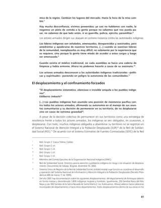 mica de la región. Cambian los lugares del mercado. Hasta la hora de la misa cam-
      bió.7

      Hay mucha desconfianza, vivimos prevenidos; ya casi no hablamos con nadie, le
      negamos un plato de comida a la gente porque no sabemos qué nos pueda pa-
      sar, no sabemos de que lado están, si es guerrilla, policía, ejército, paramilitar.8

      Los actores armados dirigen sus ataques en primera instancia contra las autoridades indígenas:
      Los líderes indígenas son señalados, amenazados, desaparecidos y asesinados, para
      amedrentar y apoderarse de nuestros territorios, (...) cuando se asesinan líderes
      de la comunidad, reemplazarlos es muy difícil, no solamente por la experiencia que
      se requiere, sino porque la gente tiene miedo de acceder a estos cargos y luego
      ser amenazada.9

      Cuando existía el médico tradicional, en cada asamblea se hacía una cadena de
      limpieza y había armonía. Ahora no podemos hacerlo a causa de su asesinato.10

      Los actores armados desconocen a las autoridades indígenas tradicionales –políti-
      cas y espirituales– poniendo en peligro la autonomía de las comunidades.11


El desplazamiento y el confinamiento forzados
      “El desplazamiento sistemático, silencioso e invisible aniquila a los pueblos indíge-
      nas”.
      Edilberto Imbachí12

      (...) Los pueblos indígenas han asumido una posición de resistencia pacífica con-
      tra todos los actores armados, afirmando su autonomía en el manejo de sus asun-
      tos comunitarios y su decisión de permanecer en su territorio, de no desplazarse
      sino en casos de extrema gravedad13.

       A pesar de la decisión colectiva de permanecer en sus territorios como una estrategia de
resistencia frente a todos los actores armados, los indígenas se ven obligados, en ocasiones, a
desplazarse. Con todo, muchos indígenas obligados a abandonar su territorio no se registran en
el Sistema Nacional de Atención Integral a la Población Desplazada (SUR)14 de la Red de Solidari-
dad Social (RSS).15 De acuerdo con el Sistema Estimativo de Fuentes Contrastadas (SEFC) de la Red


7
      Ibíd. Grupo 2: Cauca Tolima, Caldas.
8
      Ibíd. Grupo 2, cit.
9
      Ibíd. Grupo 1, cit.
10
      Ibíd. Grupo 1, cit.
11
      Ibíd. Grupo 1, cit.
12
      Miembro del Comité Ejecutivo de la Organización Nacional Indígena (ONIC).
13
      Red de Solidaridad Social, Directriz para la atención a población indígena en riesgo o en situación de desplaza-
      miento. Documento de trabajo, Bogotá, diciembre 10, 2002.
14
      Sistema Único de Registro de la Red de Solidaridad Social, entidad estatal cuya función es coordinar el desarrollo
      y operación del Sistema Nacional de Información y Atención Integral a la Población Desplazada (Decreto Presi-
      dencial 489 de marzo 1 de 1999).
                             1
15
      Del año 2001 hay documentación sobre los siguientes desplazamientos: del departamento de Antioquia salieron
      en forma masiva y desordenada 1.800 indígenas mujeres y hombres. Igualmente, 250 familias Nasa del Alto
      Naya y casi 300 familias de la Sierra Nevada de Santa Marta (I´ka, Kankuamos, Wiwa) salieron hacia cabeceras
      municipales del departamento o hacia otros departamentos. Hubo desplazamientos dentro de sus zonas en los



                                                                                                                    41
 
