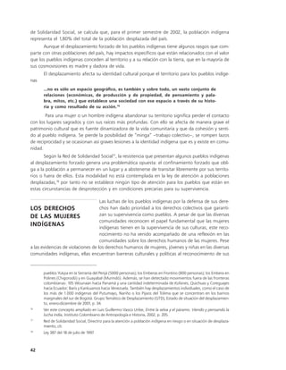 de Solidaridad Social, se calcula que, para el primer semestre de 2002, la población indígena
representa el 1,80% del total de la población desplazada del país.
      Aunque el desplazamiento forzado de los pueblos indígenas tiene algunos rasgos que com-
parte con otras poblaciones del país, hay impactos específicos que están relacionados con el valor
que los pueblos indígenas conceden al territorio y a su relación con la tierra, que en la mayoría de
sus cosmovisiones es madre y dadora de vida.
      El desplazamiento afecta su identidad cultural porque el territorio para los pueblos indíge-
nas
      ...no es sólo un espacio geográfico, es también y sobre todo, un vasto conjunto de
      relaciones (económicas, de producción y de propiedad, de pensamiento y pala-
      bra, mitos, etc.) que establece una sociedad con ese espacio a través de su histo-
      ria y como resultado de su acción.16

       Para una mujer o un hombre indígena abandonar su territorio significa perder el contacto
con los lugares sagrados y con sus raíces más profundas. Con ello se afecta de manera grave el
patrimonio cultural que es fuente dinamizadora de la vida comunitaria y que da cohesión y senti-
do al pueblo indígena. Se pierde la posibilidad de “minga” –trabajo colectivo–, se rompen lazos
de reciprocidad y se ocasionan así graves lesiones a la identidad indígena que es y existe en comu-
nidad.
       Según la Red de Solidaridad Social17, la resistencia que presentan algunos pueblos indígenas
al desplazamiento forzado genera una problemática opuesta: el confinamiento forzado que obli-
ga a la población a permanecer en un lugar y a abstenerse de transitar libremente por sus territo-
rios o fuera de ellos. Esta modalidad no está contemplada en la ley de atención a poblaciones
desplazadas,18 por tanto no se establece ningún tipo de atención para los pueblos que están en
estas circunstancias de desprotección y en condiciones precarias para su supervivencia.

                                    Las luchas de los pueblos indígenas por la defensa de sus dere-
LOS DERECHOS                        chos han dado prioridad a los derechos colectivos que garanti-
DE LAS MUJERES                      zan su supervivencia como pueblos. A pesar de que las diversas
                                    comunidades reconocen el papel fundamental que las mujeres
INDÍGENAS                           indígenas tienen en la supervivencia de sus culturas, este reco-
                                    nocimiento no ha venido acompañado de una reflexión en las
                                    comunidades sobre los derechos humanos de las mujeres. Pese
a las evidencias de violaciones de los derechos humanos de mujeres, jóvenes y niñas en las diversas
comunidades indígenas, ellas encuentran barreras culturales y políticas al reconocimiento de sus


      pueblos Yukpa en la Serranía del Perijá (5000 personas); los Emberas en Frontino (800 personas); los Embera en
      Polines (Chigorodó) y en Guayabal (Murindó). Además, se han detectado movimientos fuera de las fronteras
      colombianas: 105 Wounaan hacia Panamá y una cantidad indeterminada de Kofanes, Quichuas y Coreguajes
      hacia Ecuador; Baris y Kankuamos hacia Venezuela. También hay desplazamientos individuales, como el caso de
      los más de 1.000 indígenas del Putumayo, Nariño o los Pijaos del Tolima que se concentran en los barrios
      marginales del sur de Bogotá. Grupo Temático de Desplazamiento (GTD), Estado de situación del desplazamien-
      to, enero-diciembre de 2001, p. 34.
16
      Ver este concepto ampliado en Luis Guillermo Vasco Uribe, Entre la selva y el páramo. Viendo y pensando la
      lucha india, Instituto Colombiano de Antropología e Historia, 2002, p. 205.
17
      Red de Solidaridad Social, Directriz para la atención a población indígena en riesgo o en situación de desplaza-
      miento, cit.
18
      Ley 387 del 18 de julio de 1997.



42
 