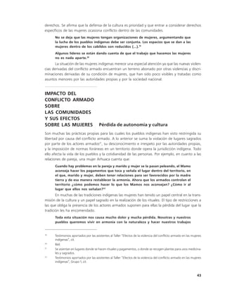 derechos. Se afirma que la defensa de la cultura es prioridad y que entrar a considerar derechos
específicos de las mujeres ocasiona conflicto dentro de las comunidades.
      No se deja que las mujeres tengan organizaciones de mujeres, argumentando que
      la lucha de los pueblos indígenas debe ser conjunta. Los espacios que se dan a las
      mujeres dentro de los cabildos son reducidos (...).19
      Algunos líderes se están dando cuenta de que el trabajo que hacemos las mujeres
      no es nada aparte.20
       La situación de las mujeres indígenas merece una especial atención ya que las nuevas violen-
cias derivadas del conflicto armado encuentran un terreno abonado por otras violencias y discri-
minaciones derivadas de su condición de mujeres, que han sido poco visibles y tratadas como
asuntos menores por las autoridades propias y por la sociedad nacional.


IMPACTO DEL
CONFLICTO ARMADO
SOBRE
LAS COMUNIDADES
Y SUS EFECTOS
SOBRE LAS MUJERES Pérdida de autonomía y cultura
Son muchas las prácticas propias para las cuales los pueblos indígenas han visto restringida su
libertad por causa del conflicto armado. A lo anterior se suma la violación de lugares sagrados
por parte de los actores armados21, su desconocimiento e irrespeto por las autoridades propias,
y la imposición de normas foráneas en un territorio donde opera la jurisdicción indígena. Todo
ello afecta la vida de los pueblos y la cotidianidad de las personas. Por ejemplo, en cuanto a las
relaciones de pareja, una mujer Arhuaca cuenta que:
      Cuando hay problemas en la pareja y marido y mujer se la pasan peleando, el Mamo
      aconseja hacer los pagamentos que toca y señala el lugar dentro del territorio, en
      el que, marido y mujer, deben tener relaciones para ser favorecidos por la madre
      tierra y de esa manera restablecer la armonía. Ahora que los armados controlan el
      territorio ¿cómo podemos hacer lo que los Mamos nos aconsejan? ¿Cómo ir al
      lugar que ellos nos señalan?22
       En muchas de las tradiciones indígenas las mujeres han tenido un papel central en la trans-
misión de la cultura y un papel sagrado en la realización de los rituales. El tipo de restricciones a
las que obliga la presencia de los actores armados suponen para ellas la pérdida del lugar que la
tradición les ha encomendado.
      Toda esta situación nos causa mucho dolor y mucha pérdida. Nosotras y nuestros
      pueblos queremos vivir en armonía con la naturaleza y hacer nuestros trabajos


19
      Testimonios aportados por las asistentes al Taller “Efectos de la violencia del conflicto armado en las mujeres
      indígenas”, cit.
20
      Ibíd.
21
      Se asientan en lugares donde se hacen rituales y pagamentos, o donde se recogen plantas para usos medicina-
      les y sagrados.
22
      Testimonios aportados por las asistentes al Taller “Efectos de la violencia del conflicto armado en las mujeres
      indígenas”, Grupo 1, cit.



                                                                                                                 43
 