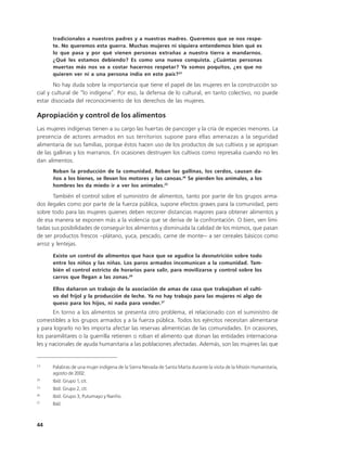 tradicionales a nuestros padres y a nuestras madres. Queremos que se nos respe-
      te. No queremos esta guerra. Muchas mujeres ni siquiera entendemos bien qué es
      lo que pasa y por qué vienen personas extrañas a nuestra tierra a mandarnos.
      ¿Qué les estamos debiendo? Es como una nueva conquista. ¿Cuántas personas
      muertas más nos va a costar hacernos respetar? Ya somos poquitos, ¿es que no
      quieren ver ni a una persona india en este país?23

        No hay duda sobre la importancia que tiene el papel de las mujeres en la construcción so-
cial y cultural de “lo indígena”. Por eso, la defensa de lo cultural, en tanto colectivo, no puede
estar disociada del reconocimiento de los derechos de las mujeres.

Apropiación y control de los alimentos
Las mujeres indígenas tienen a su cargo las huertas de pancoger y la cría de especies menores. La
presencia de actores armados en sus territorios supone para ellas amenazas a la seguridad
alimentaria de sus familias, porque éstos hacen uso de los productos de sus cultivos y se apropian
de las gallinas y los marranos. En ocasiones destruyen los cultivos como represalia cuando no les
dan alimentos.
      Roban la producción de la comunidad. Roban las gallinas, los cerdos, causan da-
      ños a los bienes, se llevan los motores y las canoas.24 Se pierden los animales, a los
      hombres les da miedo ir a ver los animales.25

       También el control sobre el suministro de alimentos, tanto por parte de los grupos arma-
dos ilegales como por parte de la fuerza pública, supone efectos graves para la comunidad, pero
sobre todo para las mujeres quienes deben recorrer distancias mayores para obtener alimentos y
de esa manera se exponen más a la violencia que se deriva de la confrontación. O bien, ven limi-
tadas sus posibilidades de conseguir los alimentos y disminuida la calidad de los mismos, que pasan
de ser productos frescos –plátano, yuca, pescado, carne de monte— a ser cereales básicos como
arroz y lentejas.
      Existe un control de alimentos que hace que se agudice la desnutrición sobre todo
      entre los niños y las niñas. Los paros armados incomunican a la comunidad. Tam-
      bién el control estricto de horarios para salir, para movilizarse y control sobre los
      carros que llegan a las zonas.26

      Ellos dañaron un trabajo de la asociación de amas de casa que trabajaban el culti-
      vo del fríjol y la producción de leche. Ya no hay trabajo para las mujeres ni algo de
      queso para los hijos, ni nada para vender.27
       En torno a los alimentos se presenta otro problema, el relacionado con el suministro de
comestibles a los grupos armados y a la fuerza pública. Todos los ejércitos necesitan alimentarse
y para lograrlo no les importa afectar las reservas alimenticias de las comunidades. En ocasiones,
los paramilitares o la guerrilla retienen o roban el alimento que donan las entidades internaciona-
les y nacionales de ayuda humanitaria a las poblaciones afectadas. Además, son las mujeres las que


23
      Palabras de una mujer indígena de la Sierra Nevada de Santa Marta durante la visita de la Misión Humanitaria,
      agosto de 2002.
24
      Ibíd. Grupo 1, cit.
25
      Ibíd. Grupo 2, cit.
26
      Ibíd. Grupo 3, Putumayo y Nariño.
27
      Ibíd.



44
 