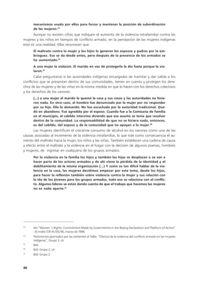 mecanismos usado por ellos para forzar y mantener la posición de subordinación
      de las mujeres.33
      Aunque no existen cifras que indiquen el aumento de la violencia intrafamiliar contra las
mujeres y los niños en tiempos de conflicto armado, en la percepción de las mujeres indígenas
esto es una realidad. Ellas reconocen que:
      El maltrato contra la mujer y los hijos lo generan los esposos y padres por la em-
      briaguez. Eso se da desde antes, pero después de la presencia de los armados se
      ha aumentado.34
      A una mujer la violaron. El marido en vez de protegerla le dio fuete porque la vio-
      laron.35
       Cabe preguntarse si las autoridades indígenas encargadas de tramitar y dar salida a los
conflictos que se presentan dentro de sus comunidades, tienen en cuenta y protegen los dere-
chos de las mujeres y de las niñas en la misma medida en que lo hacen con los derechos colectivos
y los derechos de los varones.
      (...) a una mujer el marido le quemó la casa y sus cosas y las autoridades no hicie-
      ron nada. En otro caso, el hombre fue denunciado por la mujer por no responder
      por su hijo. Ella lo demandó. No fue escuchada por la autoridad tradicional. Que-
      dó en abandono. Fue agredida por el esposo. Cuando fue a la Comisaría de Familia
      en el municipio, el cabildo intervino diciendo que ese asunto se tenía que resolver
      dentro de la comunidad. La responsabilidad de que no se hiciera nada, entonces,
      es del cabildo, del esposo y de la comunidad que no apoyan a la mujer.36
       Las mujeres identifican el creciente consumo de alcohol en los varones como una de las
causas asociadas al incremento de la violencia intrafamiliar, lo que trae como consecuencia el au-
mento del maltrato hacia la mujer, los niños y las niñas. También establecen una cadena de causa
y efecto entre el maltrato y la violencia en el hogar con la decisión de algunos jóvenes, hombres
y mujeres, de ingresar en cualquiera de los grupos armados.
      Por la violencia en la familia los hijos y también las hijas se desplazan o se van a
      hacer parte de los actores armados y de ahí viene la pérdida de la identidad y el
      debilitamiento de la misma organización (...) Y como es tan difícil hablar de la vio-
      lencia en la casa, las mujeres decidimos empezar por este tema, desde los hijos,
      para hacer la reflexión también sobre violencia contra la mujer y sus relación con
      la ida de los jóvenes para los grupos armados, todo eso se relaciona con el conflic-
      to. Algunos líderes se están dando cuenta de que el trabajo que hacemos las mujeres
      no es nada aparte.37




33
      Ver “Women´s Rights: Commitment Made by Governments in the Beijing Declaration and Platform of Action”
      - AI Index IOR 41/05/96, marzo de 1996.
34
      Testimonios aportados por las asistentes al Taller: “Efectos de la violencia del conflicto armado en las mujeres
      indígenas”, Grupo 3, cit.
35
      Ibíd.
36
      Ibíd. Grupo 2, cit.
37
      Ibíd. Grupo 2.



46
 
