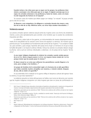 Cuando invitan a las niñas para que se vayan con los grupos, las profesoras inter-
      vienen y aconsejan a las niñas para que no se vayan. Si alguien aconseja que no se
      vayan, los armados amenazan a las profesoras y hasta las matan, como a la maes-
      tra del resguardo de Huitorá en el Caquetá41.

       Se conocen casos de madres que deben pagar con trabajo “un rescate” al grupo armado
por la vida de sus hijos.
      Se llevaron a una compañera y la obligaron a cocinarles durante dos meses a cam-
      bio de la vida de su hijo. Mientras tanto, sus otros hijos estaban descuidados...42

Violencia sexual
Los actores armados ejercen violencia sexual contra las mujeres como una forma de amedrenta-
miento y como acto ejemplarizante para someter a los hombres que no acatan las condiciones
impuestas por ellos.
       La violencia, sobre todo en las guerras, se instrumentaliza de manera desproporcionada a
través de la sexualidad de los varones como forma de expresar su dominio. De manera que la
premisa de que “la sexualidad es el fundamento del control de las mujeres”,43 se cumple en doble
vía: para someter y para vengar, haciendo del cuerpo de la mujer un territorio en el que se deja
la huella del poder o se resarce la ofensa inferida. Incluso los varones no armados desean vengar
la afrenta –de la cual son víctimas individuales o colectivas– en el cuerpo de las mujeres “de los
otros”.

      A una mujer indígena desplazada la violaron los armados cuando estaba pescan-
      do en el río. Ahora ninguna quiere ir al río. Las mujeres tienen miedo de ir al río
      porque temen que les pueda pasar lo mismo.44

      El abuso sexual es un arma que utilizaron los paramilitares cuando llegaron a la
      zona, para castigar a los hombres...45

      Un grupo de hombres de la comunidad cogió a la hermana de un jefe guerrillero
      que había cometido muchos atropellos con nosotros, e intentó violarla. Después
      de eso, ella se metió a la guerrilla.46

        El uso extendido de la violación en la guerra refleja el desprecio cultural del agresor hacia
la víctima y lo que ésta representa.47
      La violencia sexual es un tema del que poco se habla y casi nunca se denuncia, por razones
que las mujeres indígenas comparten con otras mujeres que viven en zonas de confrontación ar-


41
      Ibíd. Grupo 3. Betsabé Garay, educadora, licenciada en lingüística y etnoeducación, maestra en el resguardo de
      Huitorá, municipio del Salado, departamento del Caquetá, asesinada el 4 de octubre de 2002.
42
      Testimonios aportados por las asistentes al Taller “Efectos de la violencia del conflicto armado en las mujeres
      indígenas”, Grupo 3, cit.
43
      Eveline Accad, Sexualidad y guerra. Ficción y realidad en oriente medio. Traducción del francés de Milagros
      Palma, París, Ediciones Indigo, 1998, p. 9.
44
      Testimonios aportados por las asistentes al Taller “Efectos de la violencia del conflicto armado en las mujeres
      indígenas”, Grupo 1, cit.
45
      Ibíd. Grupo 3, cit.
46
      Ibíd.
47
      Agnès Callamard, Metodología de investigación con enfoque de género. Derechos y democracia. Traducción
      y adaptación de Pilar Rueda J., Centro Internacional de Derechos Humanos y Desarrollo Democrático, 2002.



48
 
