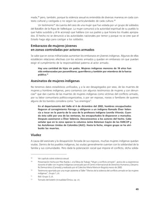 mada,48 pero, también, porque la violencia sexual es entendida de diversas maneras en cada con-
texto cultural y castigada o no según las particularidades de cada cultura.49
       Un testimonio50 da cuenta del caso de una mujer que fue violada por un grupo de soldados
del Batallón de la Popa de Valledupar. La mujer comunicó a la autoridad espiritual de su pueblo lo
que había sucedido y él le aconsejó que hablara con sus padres y que hiciera los rituales apropia-
dos. El hecho no se denunció a las autoridades nacionales por temor y porque no se cree que el
Estado haga algo para castigar a los soldados.

Embarazos de mujeres jóvenes
en zonas controladas por actores armados
Se sabe que en zonas militarizadas aumentan los embarazos en jóvenes indígenas. Algunas de ellas
establecen relaciones afectivas con los actores armados y quedan en embarazo sin que puedan
exigir el cumplimiento de la responsabilidad paterna al actor armado.

      Hay una cantidad de hijos sin padre. Mujeres indígenas menores de 18 años han
      sido embarazadas por paramilitares, guerrilleros y también por miembros de la fuerza
      pública.51

Asesinatos de mujeres indígenas
No tenemos datos estadísticos unificados, y a la vez desagregados por sexo, de las muertes de
mujeres y hombres indígenas, pero contamos con algunos testimonios de mujeres y con denun-
cias52 que dan cuenta de las muertes de mujeres indígenas como víctimas del conflicto armado,
por su labor comunitaria político-organizativa, o por ser esposas, novias o familiares de quienes
alguno de los bandos considera como “sus enemigos”.
      En el departamento del Valle el 4 de diciembre del 2002, hombres encapuchados
      llegaron al corregimiento Párraga y obligaron a un indígena llamado Élver Valen-
      cia a tocar en la puerta de la casa de la profesora indígena Leonila Vitonás. Cuan-
      do ésta salió por una de las ventanas, los encapuchados le dispararon a mansalva.
      Después asesinaron a Élver Valencia. Desconocemos a los autores del hecho. Cabe
      señalar que en la zona operan la columna Jaime Báteman Cayón de las FARC-EP y
      las Autofensas Unidas de Colombia (AUC). Hasta la fecha, ningún grupo se ha atri-
      buido las muertes.

Viudez
A causa del asesinato y la desaparición forzada de sus esposos, muchas mujeres indígenas quedan
viudas. Dentro de los pueblos indígenas, las viudas generalmente cuentan con la solidaridad de la
familia y sus comunidades. Pero dada la polarización social que impone el conflicto, dicha solida-


48
      Ver capítulo sobre violencia sexual.
49
      Presentación hecha por Pilar Rueda J. a la Mesa de Trabajo “Mujer y conflicto armado”, acerca de su experiencia
      durante el taller con mujeres indígenas convocado por el Centro Internacional de Derechos Humanos y Desarro-
      llo Democrático (Canadá) y realizado por el Colectivo María María en Bogotá,marzo de 2002.
50
      Testimonio aportado por una mujer asistente al Taller “Efectos de la violencia del conflicto armado en las mujeres
      indígenas”, Grupo 1, cit.
51
      Ibíd. Grupo 3, cit.
52
      Tomado del boletín Actualidad Étnica, op. cit.



                                                                                                                    49
 