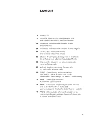 CONTENIDO




 7    Introducción
11    Formas de violencia contra las mujeres y las niñas
      en el contexto del conflicto armado colombiano
23    Impacto del conflicto armado sobre las mujeres
      afrocolombianas
39    Impacto del conflicto armado sobre las mujeres indígenas
55    Dinámica de la violencia intrafamiliar
      en el contexto del conflicto armado
65    Situación de las mujeres, jóvenes y niñas en el contexto
      del conflicto armado urbano en la ciudad de Medellín
75    Mujeres en las reclusiones por razones relacionadas
      con el conflicto armado
85    Violencia sexual contra mujeres, jóvenes y niñas
      por parte de los actores armados
93    ANEXO 1. Seguimiento a las recomendaciones
      de la Relatora Especial de las Naciones Unidas
      sobre violencia contra la mujer, Sra. Radhika Coomaraswamy
111   ANEXO 2. Normas de convivencia
      Autodefensas y población civil
115   ANEXO 3. Violaciones perpetradas por actores armados
      en la ciudad de Medellín en el año 2002
      y denunciadas por la Ruta Pacífica de las Mujeres – Medellín
117   ANEXO 4. El impacto del refugio en la situación de las
      mujeres colombianas refugiadas: algunas reflexiones sobre
      el caso de Sucumbíos (Ecuador)




                                                                     5
 
