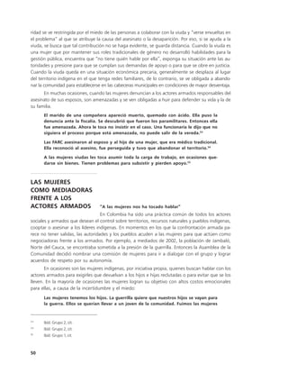 ridad se ve restringida por el miedo de las personas a colaborar con la viuda y “verse envueltas en
el problema” al que se atribuye la causa del asesinato o la desaparición. Por eso, si se ayuda a la
viuda, se busca que tal contribución no se haga evidente, se guarda distancia. Cuando la viuda es
una mujer que por mantener sus roles tradicionales de género no desarrolló habilidades para la
gestión pública, encuentra que “no tiene quién hable por ella”, exponga su situación ante las au-
toridades y presione para que se cumplan sus demandas de apoyo o para que se obre en justicia.
Cuando la viuda queda en una situación económica precaria, generalmente se desplaza al lugar
del territorio indígena en el que tenga redes familiares, de lo contrario, se ve obligada a abando-
nar la comunidad para establecerse en las cabeceras municipales en condiciones de mayor desventaja.
      En muchas ocasiones, cuando las mujeres denuncian a los actores armados responsables del
asesinato de sus esposos, son amenazadas y se ven obligadas a huir para defender su vida y la de
su familia.
      El marido de una compañera apareció muerto, quemado con ácido. Ella puso la
      denuncia ante la fiscalía. Se descubrió que fueron los paramilitares. Entonces ella
      fue amenazada. Ahora le toca no insistir en el caso. Una funcionaria le dijo que no
      siguiera el proceso porque está amenazada, no puede salir de la vereda.53

      Las FARC asesinaron al esposo y al hijo de una mujer, que era médico tradicional.
      Ella reconoció al asesino, fue perseguida y tuvo que abandonar el territorio.54

      A las mujeres viudas les toca asumir toda la carga de trabajo, en ocasiones que-
      darse sin bienes. Tienen problemas para subsistir y pierden apoyo.55



LAS MUJERES
COMO MEDIADORAS
FRENTE A LOS
ACTORES ARMADOS                   “A las mujeres nos ha tocado hablar”
                                   En Colombia ha sido una práctica común de todos los actores
sociales y armados que desean el control sobre territorios, recursos naturales y pueblos indígenas,
cooptar o asesinar a los líderes indígenas. En momentos en los que la confrontación armada pa-
rece no tener salidas, las autoridades y los pueblos acuden a las mujeres para que actúen como
negociadoras frente a los armados. Por ejemplo, a mediados de 2002, la población de Jambaló,
Norte del Cauca, se encontraba sometida a la presión de la guerrilla. Entonces la Asamblea de la
Comunidad decidió nombrar una comisión de mujeres para ir a dialogar con el grupo y lograr
acuerdos de respeto por su autonomía.
       En ocasiones son las mujeres indígenas, por iniciativa propia, quienes buscan hablar con los
actores armados para exigirles que devuelvan a los hijos e hijas reclutadas o para evitar que se los
lleven. En la mayoría de ocasiones las mujeres logran su objetivo con altos costos emocionales
para ellas, a causa de la incertidumbre y el miedo:
      Las mujeres tenemos los hijos. La guerrilla quiere que nuestros hijos se vayan para
      la guerra. Ellos se querían llevar a un joven de la comunidad. Fuimos las mujeres


53
      Ibíd. Grupo 2, cit.
54
      Ibíd. Grupo 2, cit.
55
      Ibíd. Grupo 1, cit.



50
 