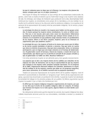 las que lo rodeamos para no dejar que se lo llevaran. Las mujeres a los jóvenes les
      damos consejos para que no se dejen convencer.56
       Para lograr el trabajo de mediación se saca ventaja de los estereotipos tradicionales de
género, sobre todo se exalta el derecho que la maternidad otorga a las mujeres como dadoras
de vida. Sin embargo, ese trabajo de mediación para protección de la vida, desempeñado hábil-
mente por las mujeres, es considerado como propio de su naturaleza y, en esa medida, no se
resalta con la suficiente fuerza en los discursos sobre la resistencia indígena, ni se expresa en el
aumento de la representación de mujeres entre las autoridades indígenas. Así lo sienten y expre-
san ellas mismas:
      La estrategia de ahora es mandar a las mujeres para hablar con los grupos arma-
      dos. Es bueno porque las mujeres somos conciliadoras. Es como un último recur-
      so. Para eso sí nos buscan, pero para otras cosas nos desconocen. Deberíamos
      aprovechar la oportunidad para recordarles que siempre hemos estado en la re-
      sistencia. Es el momento en que podemos exigir atención frente a la problemática
      de las mujeres. Ahora sí nos dicen ¡asuman, mujeres!, pero no se interesan en
      capacitarnos para que podamos asumir.57
      La estrategia de usar a las mujeres al frente es la misma que usaron para la defen-
      sa de tierras cuando mandaban al ejército a sacarnos. Hay que tener en cuenta
      que ahora es distinto el panorama. Hay que estar preparadas. Antes no teníamos
      participación, pero se logró que una mujer estuviera en el Consejo de Gobernado-
      res. El gobernador reunió al Consejo y fueron las mujeres, a través de la que nos
      representaba, que dijeron que no se permita la entrada de los grupos armados y
      que el gobernador no hable con ellos. Nosotras hablamos.58
      Con estas acciones las mujeres se van abriendo paso y han ganado reconocimiento:
      Los espacios que se dan a las mujeres dentro de los cabildos son reducidos. En los
      espacios de toma de decisiones casi no hay la oportunidad de que las mujeres
      que trabajan lo de mujeres estén sentadas tomando decisiones. En el Congreso
      de la ONIC, Organización Nacional Indígena de Colombia, planteamos la necesi-
      dad de trabajar lo de las mujeres, creemos que debe ser un programa específico,
      para tener autonomía. En el ámbito nacional está la propuesta aprobada.59
      Todavía son pocas las organizaciones de mujeres dentro de los pueblos indígenas, hasta el
momento lo acostumbrado es desarrollar un “programa mujer” dentro de las organizaciones indí-
genas, que está más encaminado a la protección de la familia. Cuando las mujeres han planteado
la necesidad de trabajar en los procesos propios de sus pueblos, los líderes argumentan que las
mujeres no pueden ir por un lado y los hombres por otro:
      Es difícil que las mujeres indígenas tengamos organizaciones de mujeres, por que
      se nos dice que la lucha de los pueblos indígenas debe ser conjunta. El trabajo
      que hacemos de mujeres no es nada aparte, algunos líderes se están dando cuen-
      ta de eso.60
       No obstante las restricciones que les imponen los varones, las mujeres indígenas han desa-
rrollado importantes acciones junto con sus comunidades, orientadas a rescatar y a revalorar el


56
      Ibíd.
57
      Ibíd. Grupo 2, cit.
58
      Ibíd.
59
      Ibíd.
60
      Ibíd.



                                                                                                 51
 