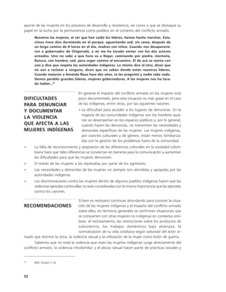aporte de las mujeres en los procesos de desarrollo y resistencia, así como a que se destaque su
papel en la lucha por la permanencia como pueblos en el contexto del conflicto armado.
      Nosotras las mujeres, al ver que han caído los líderes, hemos hecho marchas. Estu-
      vimos trece días durmiendo en el parque, aguantando sed, sin cama, después de
      un largo camino de 8 horas en el día, madres con niños. Cuando nos desaparecie-
      ron a gobernador de Chigorodó, a mí me ha tocado sentar con los dos actores
      armados. Uno no sabe a que hora va a llegar, caminando por piedra, montaña,
      llanura, con hambre, sed, para coger camino al encuentro. El de acá se sienta con
      uno y dice que respeta las autoridades indígenas. Lo mismo dice el otro, dicen que
      no van a reclutar a ninguno, dicen que no saben donde están nuestros líderes.
      Cuando mataron a Amanda Ñasa hace dos años, se les preguntó y nadie sabe nada.
      Hemos perdido grandes líderes, mujeres gobernadoras. A las mujeres nos ha toca-
      do hablar...61

                                   En general el impacto del conflicto armado en las mujeres está
DIFICULTADES                       poco documentado, pero esta situación es más grave en el caso
PARA DENUNCIAR                     de las indígenas, entre otras, por las siguientes razones:
Y DOCUMENTAR                       • La dificultad para acceder a los lugares de denuncias. En la
                                     mayoría de las comunidades indígenas son los hombres quie-
LA VIOLENCIA
                                     nes se desempeñan en los espacios públicos y, por lo general,
QUE AFECTA A LAS                     cuando hacen las denuncias, no transmiten las necesidades y
MUJERES INDÍGENAS                    demandas específicas de las mujeres. Las mujeres indígenas,
                                     por razones culturales y de género, están menos familiariza-
                                     das con la gestión de los problemas fuera de la comunidad.
•     La falta de reconocimiento y aceptación de las diferencias culturales en la sociedad colom-
      biana hace que tales diferencias se conviertan en barreras para la comunicación y aumentan
      las dificultades para que las mujeres denuncien.
•     El miedo de las mujeres a las represalias por parte de los agresores.
•     Las necesidades y demandas de las mujeres no siempre son atendidas y apoyadas por las
      autoridades indígenas.
•     Las discriminaciones contra las mujeres dentro de algunos pueblos indígenas hacen que las
      violencias ejercidas contra ellas no sean consideradas con la misma importancia que las ejercidas
      contra los varones.

                                   Si bien es necesario continuar ahondando para conocer la situa-
RECOMENDACIONES ción de las mujeres indígenas y el impacto del conflicto armado
                                   sobre ellas, en términos generales se confirman situaciones que
                                   se comparten con otras mujeres no indígenas en contextos simi-
                                   lares: el reclutamiento, las restricciones sobre los productos de
                                   subsistencia, los trabajos domésticos bajo amenaza, la
                                   normatización de su vida cotidiana según voluntad del actor ar-
mado que domine la zona, la violencia sexual y la utilización de la mujer como botín de guerra.
       Sabemos que no toda la violencia que viven las mujeres indígenas surge directamente del
conflicto armado; la violencia intrafamiliar y el abuso sexual hacen parte de prácticas sociales y


63
      Ibíd. Grupo 1, cit.



52
 