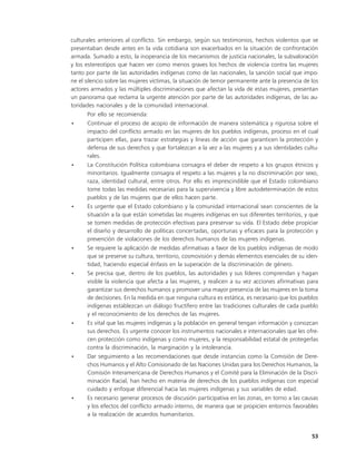 culturales anteriores al conflicto. Sin embargo, según sus testimonios, hechos violentos que se
presentaban desde antes en la vida cotidiana son exacerbados en la situación de confrontación
armada. Sumado a esto, la inoperancia de los mecanismos de justicia nacionales, la subvaloración
y los estereotipos que hacen ver como menos graves los hechos de violencia contra las mujeres
tanto por parte de las autoridades indígenas como de las nacionales, la sanción social que impo-
ne el silencio sobre las mujeres víctimas, la situación de temor permanente ante la presencia de los
actores armados y las múltiples discriminaciones que afectan la vida de estas mujeres, presentan
un panorama que reclama la urgente atención por parte de las autoridades indígenas, de las au-
toridades nacionales y de la comunidad internacional.
       Por ello se recomienda:
•      Continuar el proceso de acopio de información de manera sistemática y rigurosa sobre el
       impacto del conflicto armado en las mujeres de los pueblos indígenas, proceso en el cual
       participen ellas, para trazar estrategias y líneas de acción que garanticen la protección y
       defensa de sus derechos y que fortalezcan a la vez a las mujeres y a sus identidades cultu-
       rales.
•      La Constitución Política colombiana consagra el deber de respeto a los grupos étnicos y
       minoritarios. Igualmente consagra el respeto a las mujeres y la no discriminación por sexo,
       raza, identidad cultural, entre otros. Por ello es imprescindible que el Estado colombiano
       tome todas las medidas necesarias para la supervivencia y libre autodeterminación de estos
       pueblos y de las mujeres que de ellos hacen parte.
•      Es urgente que el Estado colombiano y la comunidad internacional sean conscientes de la
       situación a la que están sometidas las mujeres indígenas en sus diferentes territorios, y que
       se tomen medidas de protección efectivas para preservar su vida. El Estado debe propiciar
       el diseño y desarrollo de políticas concertadas, oportunas y eficaces para la protección y
       prevención de violaciones de los derechos humanos de las mujeres indígenas.
•      Se requiere la aplicación de medidas afirmativas a favor de los pueblos indígenas de modo
       que se preserve su cultura, territorio, cosmovisión y demás elementos esenciales de su iden-
       tidad, haciendo especial énfasis en la superación de la discriminación de género.
•      Se precisa que, dentro de los pueblos, las autoridades y sus líderes comprendan y hagan
       visible la violencia que afecta a las mujeres, y realicen a su vez acciones afirmativas para
       garantizar sus derechos humanos y promover una mayor presencia de las mujeres en la toma
       de decisiones. En la medida en que ninguna cultura es estática, es necesario que los pueblos
       indígenas establezcan un diálogo fructífero entre las tradiciones culturales de cada pueblo
       y el reconocimiento de los derechos de las mujeres.
•      Es vital que las mujeres indígenas y la población en general tengan información y conozcan
       sus derechos. Es urgente conocer los instrumentos nacionales e internacionales que les ofre-
       cen protección como indígenas y como mujeres, y la responsabilidad estatal de protegerlas
       contra la discriminación, la marginación y la intolerancia.
•      Dar seguimiento a las recomendaciones que desde instancias como la Comisión de Dere-
       chos Humanos y el Alto Comisionado de las Naciones Unidas para los Derechos Humanos, la
       Comisión Interamericana de Derechos Humanos y el Comité para la Eliminación de la Discri-
       minación Racial, han hecho en materia de derechos de los pueblos indígenas con especial
       cuidado y enfoque diferencial hacia las mujeres indígenas y sus variables de edad.
•      Es necesario generar procesos de discusión participativa en las zonas, en torno a las causas
       y los efectos del conflicto armado interno, de manera que se propicien entornos favorables
       a la realización de acuerdos humanitarios.


                                                                                                 53
 