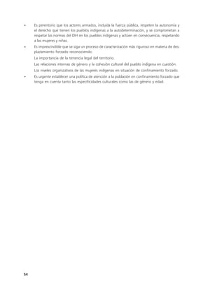 •    Es perentorio que los actores armados, incluida la fuerza pública, respeten la autonomía y
     el derecho que tienen los pueblos indígenas a la autodeterminación, y se comprometan a
     respetar las normas del DIH en los pueblos indígenas y actúen en consecuencia, respetando
     a las mujeres y niñas.
•    Es imprescindible que se siga un proceso de caracterización más riguroso en materia de des-
     plazamiento forzado reconociendo:
     La importancia de la tenencia legal del territorio.
     Las relaciones internas de género y la cohesión cultural del pueblo indígena en cuestión.
     Los niveles organizativos de las mujeres indígenas en situación de confinamiento forzado.
•    Es urgente establecer una política de atención a la población en confinamiento forzado que
     tenga en cuenta tanto las especificidades culturales como las de género y edad.




54
 