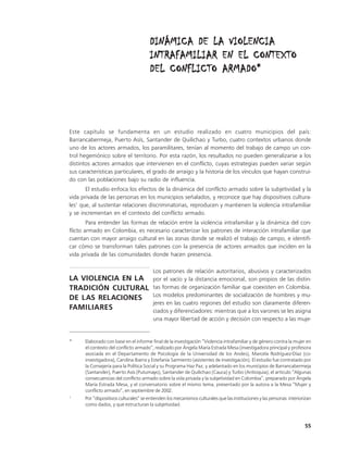DINÁMICA DE LA VIOLENCIA
                                       INTRAFAMILIAR EN EL CONTEXTO
                                       DEL CONFLICTO ARMADO*




Este capítulo se fundamenta en un estudio realizado en cuatro municipios del país:
Barrancabermeja, Puerto Asís, Santander de Quilichao y Turbo, cuatro contextos urbanos donde
uno de los actores armados, los paramilitares, tenían al momento del trabajo de campo un con-
trol hegemónico sobre el territorio. Por esta razón, los resultados no pueden generalizarse a los
distintos actores armados que intervienen en el conflicto, cuyas estrategias pueden variar según
sus características particulares, el grado de arraigo y la historia de los vínculos que hayan construi-
do con las poblaciones bajo su radio de influencia.
       El estudio enfoca los efectos de la dinámica del conflicto armado sobre la subjetividad y la
vida privada de las personas en los municipios señalados, y reconoce que hay dispositivos cultura-
les1 que, al sustentar relaciones discriminatorias, reproducen y mantienen la violencia intrafamiliar
y se incrementan en el contexto del conflicto armado.
        Para entender las formas de relación entre la violencia intrafamiliar y la dinámica del con-
flicto armado en Colombia, es necesario caracterizar los patrones de interacción intrafamiliar que
cuentan con mayor arraigo cultural en las zonas donde se realizó el trabajo de campo, e identifi-
car cómo se transforman tales patrones con la presencia de actores armados que inciden en la
vida privada de las comunidades donde hacen presencia.

                                         Los patrones de relación autoritarios, abusivos y caracterizados
LA VIOLENCIA EN LA                       por el vacío y la distancia emocional, son propios de las distin-
TRADICIÓN CULTURAL                       tas formas de organización familiar que coexisten en Colombia.
                                         Los modelos predominantes de socialización de hombres y mu-
DE LAS RELACIONES
                                         jeres en las cuatro regiones del estudio son claramente diferen-
FAMILIARES                               ciados y diferenciadores: mientras que a los varones se les asigna
                                         una mayor libertad de acción y decisión con respecto a las muje-


*     Elaborado con base en el informe final de la investigación “Violencia intrafamiliar y de género contra la mujer en
      el contexto del conflicto armado”, realizado por Ángela María Estrada Mesa (investigadora principal y profesora
      asociada en el Departamento de Psicología de la Universidad de los Andes), Marcela Rodríguez-Díaz (co-
      investigadora), Carolina Ibarra y Estefanía Sarmiento (asistentes de investigación). El estudio fue contratado por
      la Consejería para la Política Social y su Programa Haz Paz, y adelantado en los municipios de Barrancabermeja
      (Santander), Puerto Asís (Putumayo), Santander de Quilichao (Cauca) y Turbo (Antioquia); el artículo “Algunas
      consecuencias del conflicto armado sobre la vida privada y la subjetividad en Colombia”, preparado por Ángela
      María Estrada Mesa, y el conversatorio sobre el mismo tema, presentado por la autora a la Mesa “Mujer y
      conflicto armado”, en septiembre de 2002.
1
      Por “dispositivos culturales” se entienden los mecanismos culturales que las instituciones y las personas interiorizan
      como dados, y que estructuran la subjetividad.



                                                                                                                        55
 