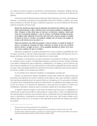 res, sobre las mujeres se ejerce un control de su comportamiento, orientado a volverlas más dó-
ciles, a recluirlas en el ámbito privado y a limitarles severamente el ejercicio de la libertad de
decisión.
       Estas estructuras familiares producen relaciones discriminatorias y, por tanto, potencialmente
violentas, y contribuyen a perpetuar una desigualdad social entre hombres y mujeres, que repro-
duce el control y la sumisión de éstas, y favorece la aparición y el uso de distintas de formas de
violencia de género contra la mujer.
      Bueno [mi mamá] nos decía que los derechos de nosotras las mujeres son, respe-
      tarlos primeramente a ellos, saberlos tratar con buenas palabras y obedecerles a
      ellos. Tampoco si ellos dicen que se tiren por un barranco, tampoco. Verles qué
      cosas les corresponde obedecer. Y, por lo menos, si el hombre les llega borracho,
      no le digan nada, espérenlo al otro día, que esté sano y bueno, porque si ustedes
      lo torean es como ir a torear a un avispero, ustedes van y lo tocan y las avispas se
      torean y ahí mismo van y las pican (…).

      Todas las mañanas a las 4:00 nos paraban a rezar el rosario. Y, cuando le tocaba el
      turno a mi papá de aconsejar los hijos, entonces mi mamá se iba con nosotras
      para la cocina a arreglar la casa (…) él se quedaba dándoles la charla. Pero noso-
      tras nunca supimos de qué se trataba.2
      Mientras la socialización masculina promueve en los niños y jóvenes la posibilidad de tener
un mayor control de su vida, las mujeres aprenden a ser más bien objetos del deseo de otros y a
aceptar decisiones externas frente a las cuales ellas no tienen poder.
       No obstante, el autoritarismo y el vacío emocional como patrones de relación, afectan tan-
to a hombres como a mujeres. El aprendizaje impositivo y acrítico de normas morales contribuye
a que falten competencias para la tolerancia, la deliberación y el respeto y, por el contrario, ge-
nera el tipo de obediencia con la cual la persona no desarrolla la capacidad de hacerse cargo de
sus actos. Tales aprendizajes facilitan la inserción de estructuras militaristas como las que imponen
los actores armados en el contexto del conflicto.3
      En el contexto de las relaciones familiares, la investigación constata que:
        Primero, los patrones de relación intrafamiliar incluyen altos niveles de violencia física que
caracterizan las relaciones de control y disciplina entre padres e hijos, pero también la violencia
física ejercida principalmente por los varones sobre sus compañeras, en lo que parece configurar
un ejercicio de la masculinidad que afirma el sometimiento y la obediencia que esperan los varo-
nes de las mujeres. En el proceso de adaptación a tales patrones de relación, la violencia es
invisibilizada y asimilada a relaciones que se consideran propias de la naturaleza humana.
       La agresión hacia las mujeres es una forma de violencia que estructura su subjetividad. La
violencia que se ejerce contra ellas no sólo entraña un riesgo vital y un daño a la dignidad perso-
nal, además genera síntomas como el miedo intenso, la atribución de una incapacidad para reac-
cionar o defenderse, la percepción de amenaza vital, entre otros. Vale la pena señalar que la
violencia física es sólo una y no siempre la más importante de las formas de violencia que sufren
las mujeres.4


2
      Testimonio de una mujer que participó en la investigación.
3
      Elizabeth Lira y Maria Isabel Castillo, Psicología de la amenaza política y el miedo, Chile, ILAS, 1991.
4
      Asun Bernardez, Violencia de género y sociedad. Una cuestión de poder. Ponencia presentada en el Encuentro
      Internacional sobre Mujer, Niñez y Conflicto Armado, Córdoba, 2002.



56
 