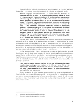 Generacionalmente hablando, las mujeres han aprendido a soportar y encubrir la violencia
intrafamiliar y a no mostrar lo que está pasando en la intimidad conyugal de la pareja.
      Entonces los golpes son como cotidianos... se vuelven cotidianos. Como que no
      cuestionan. Así vivía mi mamá y así me decía que era mi abuela, y así es mi vecina
      ... o sea no se genera esa oportunidad como de cambiar, de hacer algo para que
      esto no se siga dando. Además que también el otro motivo para seguir mante-
      niendo la violencia intrafamiliar es que “ay... y si yo me separo entonces ¿mis hiji-
      tos qué?” (…) Sí, por la dependencia económica y por la autoestima tan baja, piensan
      y sienten y actúan como tal, de que no son capaces de vivir solas y asumir su vida
      solas. (…) Pero también esa dependencia afectiva que hace que se mantenga la
      violencia: “si me quedo sola…ay no” (…) De niñas ya interiorizaron ese aprendizaje
      de que la mujer es la víctima, la que soporta “qué pena pues, que sepan mis veci-
      nas que hay problemas, porque es mejor no aumentar los problemas” (…)Y tam-
      bién pues, a veces mi mamá me daba la razón, pero igual también, como mamá
      tradicional “ay, pero entiéndalo, compréndalo, pobrecito; mire que es que es por
      el trabajo, mire, está muy agotado, entonces eso lo hace así agresivo, sea llevade-
      ra, (…) usted por qué entonces va a fracasar”.5
       Segundo, en la relación padres/padrastros-hijas, las niñas aprenden muy temprano a ser
propiedad de otro y, muchas veces, objetos sexuales disponibles. En estos contextos, las mujeres
aprenden a no tener el poder para dirigir su vida. En la mayoría de los casos, los celos y los com-
portamientos posesivos que exigen sumisión, aparecen en el marco de las expresiones de amor y
protección en las relaciones padres/padrastros-hijas, en un contexto en el cual la sexualidad mas-
culina es representada principalmente como abusiva e incontinente.
       La vida de muchas niñas y jóvenes se desenvuelve en una lucha casi permanente por evitar
los diferentes tipos de abuso sexual por parte de padres, padrastros y familiares masculinos cer-
canos. Muchas de ellas no logran este objetivo y sus historias quedan marcadas por dolorosos y
repetidos episodios de abuso sexual. No obstante, las estrategias de prevención y cuidado asu-
men, de múltiples formas, que este patrón de relación es tan inevitable como la sexualidad mas-
culina que lo viabiliza.
      ...Ella misma [la madre] nos hacía interiores así, con unas franjas amarradas, hasta
      muy bueno porque después, una vez trataron de violarme, y luego al tener esos
      interiores que ella me hacía con una lona, una tela dura, pues sí que eso, el mucha-
      cho bregó y bregó a partirme, y me tapaba la boca y no pudo violarme porque
      ese interior fue muy resistente...6
       Tercero, la carencia de afecto que expresan las mujeres en las conversaciones acerca de su
historia familiar es una marca dolorosa en su vida y parece convertirse en uno de los asuntos que
estructuran sus proyectos personales. Es frecuente que las mujeres, a partir de esta carencia,
expresen su intención de no reproducir con sus hijos aquellos patrones que consideran negativos
en su historia familiar.




5
      Testimonio de una mujer participante en el estudio.
6
      Testimonio de una mujer participante en el estudio.



                                                                                                57
 