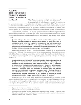 ALGUNOS
DE LOS INFLUJOS DEL
CONFLICTO ARMADO
SOBRE LA DINÁMICA
FAMILIAR                               “El conflicto armado en el municipio se metió en el ser”7
                                   El espacio privado de la familia como escenario de expresión de
las fuertes tensiones que por muy distintos motivos genera la dinámica del conflicto armado, la
desestructuración de los vínculos familiares debido a transformaciones violentas de la organiza-
ción familiar, y la instrumentalización de la violencia intrafamiliar por parte de los actores arma-
dos, son algunos de los influjos más importantes del conflicto armado sobre la dinámica familiar.
       Adicionalmente, las familias y las mujeres aparecen como “unidades estratégicas” de inter-
vención de los paramilitares. Las mujeres que dieron información para esta investigación asigna-
ron una característica particular a este actor armado: tiene injerencia directa sobre la vida privada
y social.
      (…)mire, yo lo que digo es que el conflicto armado en el municipio, digamos en los
      sectores populares, se metió en la cocina de las familias, se metió en la cama, se
      metió en el ser, se metió en el vestido. Yo atrevidamente digo que se metió tanto
      que no le dejó espacio a la familia y a la mujer para ella determinar eso que las
      mujeres eran en (el municipio). (…)Yo digo que la mujer se dejó influenciar por la
      facilidad del instrumento, del instrumento que es el arma (…).8
       La ausencia de espacios sociales e institucionales para la expresión de los sentimientos de
miedo, terror y dolor que viven cotidianamente las personas cuya vida se desenvuelve en el con-
texto del conflicto, es una carga adicional que se impone a la dinámica familiar. La familia se tor-
na en el único escenario posible para su expresión y esto aumenta el potencial de violencia
intrafamiliar.
      Una persona que esté dentro del conflicto armado y el día de mañana decida sa-
      lirse (…) va a tener frustraciones, momentos de rabia y si no sabe manejar esos
      momentos de rabia se va desquitar con su familia, su esposa, sus hijos. (…) De pronto
      él anteriormente estaba acostumbrado a combatir, a disparar, a la forma dura y
      recia del monte (…) y en determinado momento él decide dejar esa vida e irse con
      su esposa a formar una nueva vida. Puede que los primeros meses todo sea color
      de rosa, amorcito donde te pongo, pero ya después se van a dar los problemas se
      van a dar las frustraciones, a él le va a hacer falta esa vida. Si no tiene un trabajo
      estable en que ocupar el tiempo libre, se va a presentar un problema de frustra-
      ción y de violencia. (…) Eso por lo general es un espíritu de combatir.9
        En los municipios de los que se ocupa la investigación a la cual hacemos referencia en este
capítulo, los paramilitares buscan una legitimación como actores con autoridad para dirimir con-
flictos y aplicar sanciones, y tienen injerencia directa sobre la vida privada y social de las familias
y las mujeres. El imaginario propio de los guerreros encuentra eco en el modelo autoritario vigen-


7
      Expresión de una mujer que participó en la investigación.
8
      Testimonio de una mujer que participó en la investigación.
9
      Comentario de un agente de seguridad del Estado. Esta última afirmación es respuesta a la pregunta formu-
      lada por las investigadoras sobre si esta situación que él describe podría suceder a todos los hombres combatien-
      tes dentro y fuera de la ley, al volver a sus hogares.



58
 