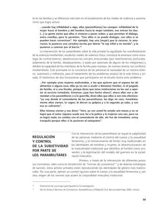 te en las familias y se diferencia más bien en el escalamiento de los niveles de violencia y autorita-
rismo que logra activar.
      …cuando hay infidelidad o algo, ellos [paramilitares] las castigan. Infidelidad de la
      mujer hacia el hombre y del hombre hacia la mujer también, eso entran los dos.
      (…) La gente siente que ellos sí vinieron a poner orden, y que permiten el diálogo,
      entre comillas, pero lo permiten. “Con ellos sí se puede dialogar, con ellos sí se
      pueden hacer correctivos”. Por ejemplo, hay una [mujer] que la sacaron, la ama-
      rraron, le pusieron una cartulina escrita por detrás “le soy infiel a mi marido”, y la
      pusieron a caminar por el barrio.10
       La intervención de los paramilitares sobre la vida privada ha agudizado las manifestaciones
de la violencia intrafamiliar, escala los niveles de violencia física, introduce la amenaza como estra-
tegia de control externo, desestructura los vínculos emocionales (por resentimientos profundos,
aislamiento de la familia, desplazamiento, o duelo por asesinato de alguno de los integrantes) y
debilita la capacidad de los miembros de la familia para manejar, de manera directa, los conflictos
intrafamiliares. Esto promueve en la conciencia de las personas la necesidad de un tercero exter-
no, autoritario y militarista, para el tratamiento de los problemas propios de la vida íntima y pri-
vada. El testimonio de dos funcionarias que participaron en el estudio ilustra este problema:
      ...Por ejemplo unas mujeres maltratadas, o las que quieren que el esposo les dé
      alimentos o alguna cosa, ellas ya no van a acudir a Bienestar Familiar, ni al juzgado
      de familia, ni a una fiscalía, porque dicen que estas instituciones no les van a apor-
      tar el servicio inmediato. Entonces ¿qué han hecho ahora?, ahora ellas van y de-
      mandan a los paramilitares o a la guerrilla, dicen ellas que ellos sí son más efectivos:
      “yo voy donde el comandante de los paramilitares, les digo mi caso, inmediata-
      mente ellos vienen, lo cogen, le dieron su golpiza y a la segunda ya sabe, y con
      eso es suficiente”.
      Ellas mismas vienen y nos dicen: “mire, yo con usted he estado seis meses y no se
      logró que el señor siquiera acuda acá; fui a la policía y lo trajeron una vez, pero no
      se logró nada; en cambio con el comandante de allá, ahí fue de inmediato, estoy
      tranquila porque ellos sí le pusieron el tatequieto”.




                                       Con la intervención de los paramilitares se regula la subjetividad
REGULACIÓN                             de las personas mediante el control del cuerpo y la sexualidad
Y CONTROL                              femeninos, y el mantenimiento de límites muy tradicionales en
                                       las identidades de hombres y mujeres; la desestructuración de
DE LA SUBJETIVIDAD
                                       la masculinidad tradicional que identifica al hombre como pro-
POR PARTE DE                           veedor, y la legitimación del modelo del guerrero en la sociali-
LOS PARAMILITARES                      zación masculina.
                                         Primero, a través de la intervención de diferentes proce-
sos normativos, tales como la introducción de “normas de convivencia”11 y de diversas estrategias
de sanción, estos actores armados están reproduciendo las identidades de género más tradicio-
nales. Por una parte, ejercen un control riguroso sobre el cuerpo y la sexualidad femeninos y, por
otra, exigen de los varones que acaten la corporalidad masculina tradicional.


10
      Testimonio de una mujer participante en la investigación.
11
      Ver en Anexo 2 Normas de Convivencia. Autodefensas y Población Civil, Barrancabermeja, 2002, mimeo.



                                                                                                            59
 