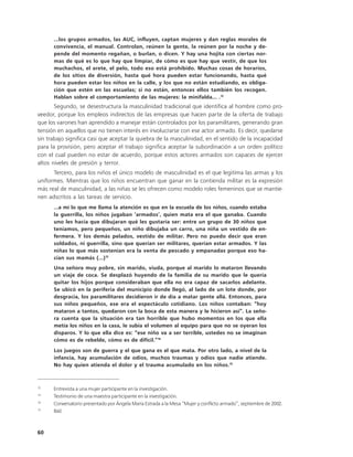 ...los grupos armados, las AUC, influyen, captan mujeres y dan reglas morales de
      convivencia, el manual. Controlan, reúnen la gente, la reúnen por la noche y de-
      pende del momento regañan, o burlan, o dicen. Y hay una hojita con ciertas nor-
      mas de qué es lo que hay que limpiar, de cómo es que hay que vestir, de que los
      muchachos, el arete, el pelo, todo eso está prohibido. Muchas cosas de horarios,
      de los sitios de diversión, hasta qué hora pueden estar funcionando, hasta qué
      hora pueden estar los niños en la calle, y los que no están estudiando, es obliga-
      ción que estén en las escuelas; si no están, entonces ellos también los recogen.
      Hablan sobre el comportamiento de las mujeres: la minifalda... .12
       Segundo, se desestructura la masculinidad tradicional que identifica al hombre como pro-
veedor, porque los empleos indirectos de las empresas que hacen parte de la oferta de trabajo
que los varones han aprendido a manejar están controlados por los paramilitares, generando gran
tensión en aquellos que no tienen interés en involucrarse con ese actor armado. Es decir, quedarse
sin trabajo significa casi que aceptar la quiebra de la masculinidad, en el sentido de la incapacidad
para la provisión, pero aceptar el trabajo significa aceptar la subordinación a un orden político
con el cual pueden no estar de acuerdo, porque estos actores armados son capaces de ejercer
altos niveles de presión y terror.
      Tercero, para los niños el único modelo de masculinidad es el que legitima las armas y los
uniformes. Mientras que los niños encuentran que ganar en la contienda militar es la expresión
más real de masculinidad, a las niñas se les ofrecen como modelo roles femeninos que se mantie-
nen adscritos a las tareas de servicio.
      …a mí lo que me llama la atención es que en la escuela de los niños, cuando estaba
      la guerrilla, los niños jugaban ‘armados’, quien mata era el que ganaba. Cuando
      uno les hacía que dibujaran qué les gustaría ser: entre un grupo de 30 niños que
      teníamos, pero pequeños, un niño dibujaba un carro, una niña un vestido de en-
      fermera. Y los demás pelados, vestido de militar. Pero no puedo decir que eran
      soldados, ni guerrilla, sino que querían ser militares, querían estar armados. Y las
      niñas lo que más sostenían era la venta de pescado y empanadas porque eso ha-
      cían sus mamás (…)13
      Una señora muy pobre, sin marido, viuda, porque al marido lo mataron llevando
      un viaje de coca. Se desplazó huyendo de la familia de su marido que le quería
      quitar los hijos porque consideraban que ella no era capaz de sacarlos adelante.
      Se ubicó en la periferia del municipio donde llegó, al lado de un lote donde, por
      desgracia, los paramilitares decidieron ir de día a matar gente allá. Entonces, para
      sus niños pequeños, ese era el espectáculo cotidiano. Los niños contaban: “hoy
      mataron a tantos, quedaron con la boca de esta manera y le hicieron así”. La seño-
      ra cuenta que la situación era tan horrible que hubo momentos en los que ella
      metía los niños en la casa, le subía el volumen al equipo para que no se oyeran los
      disparos. Y lo que ella dice es: “ese niño va a ser terrible, ustedes no se imaginan
      cómo es de rebelde, cómo es de difícil.”14
      Los juegos son de guerra y el que gana es el que mata. Por otro lado, a nivel de la
      infancia, hay acumulación de odios, muchos traumas y odios que nadie atiende.
      No hay quien atienda el dolor y el trauma acumulado en los niños.15



12
      Entrevista a una mujer participante en la investigación.
13
      Testimonio de una maestra participante en la investigación.
14
      Conversatorio presentado por Ángela María Estrada a la Mesa “Mujer y conflicto armado”, septiembre de 2002.
15
      Ibíd.



60
 