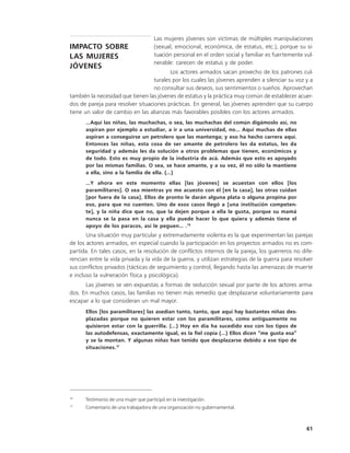 Las mujeres jóvenes son víctimas de múltiples manipulaciones
IMPACTO SOBRE                          (sexual, emocional, económica, de estatus, etc.), porque su si-
LAS MUJERES                            tuación personal en el orden social y familiar es fuertemente vul-
                                       nerable: carecen de estatus y de poder.
JÓVENES
                                          Los actores armados sacan provecho de los patrones cul-
                                   turales por los cuales las jóvenes aprenden a silenciar su voz y a
                                   no consultar sus deseos, sus sentimientos o sueños. Aprovechan
también la necesidad que tienen las jóvenes de estatus y la práctica muy común de establecer acuer-
dos de pareja para resolver situaciones prácticas. En general, las jóvenes aprenden que su cuerpo
tiene un valor de cambio en las alianzas más favorables posibles con los actores armados.
      …Aquí las niñas, las muchachas, o sea, las muchachas del común digámoslo así, no
      aspiran por ejemplo a estudiar, a ir a una universidad, no... Aquí muchas de ellas
      aspiran a conseguirse un petrolero que las mantenga; y eso ha hecho carrera aquí.
      Entonces las niñas, esta cosa de ser amante de petrolero les da estatus, les da
      seguridad y además les da solución a otros problemas que tienen, económicos y
      de todo. Esto es muy propio de la industria de acá. Además que esto es apoyado
      por las mismas familias. O sea, se hace amante, y a su vez, él no sólo la mantiene
      a ella, sino a la familia de ella. (…)
      …Y ahora en este momento ellas [las jóvenes] se acuestan con ellos [los
      paramilitares]. O sea mientras yo me acuesto con él [en la casa], las otras cuidan
      [por fuera de la casa]. Ellos de pronto le darán alguna plata o alguna propina por
      eso, para que no cuenten. Uno de esos casos llegó a [una institución competen-
      te], y la niña dice que no, que la dejen porque a ella le gusta, porque su mamá
      nunca se la pasa en la casa y ella puede hacer lo que quiera y además tiene el
      apoyo de los paracos, así le peguen… .16
       Una situación muy particular y extremadamente violenta es la que experimentan las parejas
de los actores armados, en especial cuando la participación en los proyectos armados no es com-
partida. En tales casos, en la resolución de conflictos internos de la pareja, los guerreros no dife-
rencian entre la vida privada y la vida de la guerra, y utilizan estrategias de la guerra para resolver
sus conflictos privados (tácticas de seguimiento y control, llegando hasta las amenazas de muerte
e incluso la vulneración física y psicológica).
      Las jóvenes se ven expuestas a formas de seducción sexual por parte de los actores arma-
dos. En muchos casos, las familias no tienen más remedio que desplazarse voluntariamente para
escapar a lo que consideran un mal mayor.
      Ellos [los paramilitares] las asedian tanto, tanto, que aquí hay bastantes niñas des-
      plazadas porque no quieren estar con los paramilitares, como antiguamente no
      quisieron estar con la guerrilla. (…) Hoy en día ha sucedido eso con los tipos de
      las autodefensas, exactamente igual, es la fiel copia (…) Ellos dicen “me gusta esa”
      y se la montan. Y algunas niñas han tenido que desplazarse debido a ese tipo de
      situaciones. 17




16
      Testimonio de una mujer que participó en la investigación.
17
      Comentario de una trabajadora de una organización no gubernamental.



                                                                                                      61
 