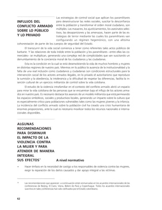 Las estrategias de control social que aplican los paramilitares
INFLUJOS DEL                    para desestructurar las redes sociales, suscitar la desconfianza
CONFLICTO ARMADO entre la población y transformar el orden moral ciudadano, son
                                múltiples. Las masacres, los ajusticiamientos, los asesinatos selec-
SOBRE LO PÚBLICO                tivos, las desapariciones y las amenazas, hacen parte de las es-
Y LO PRIVADO                    trategias de terror mediante las cuales los paramilitares van
                                configurando un régimen hegemónico, con una altísima
cohonestación de parte de los cuerpos de seguridad del Estado.
      El transcurrir de la vida social comienza a tener como referentes tales actos públicos de
barbarie. Y las relaciones de toda índole entre la población y los paramilitares –entre ellas las co-
merciales– se multiplican, generando una compleja red de complicidades que van suscitando un
derrumbamiento de la conciencia moral de los ciudadanos y las ciudadanas.
       Esta es la condición en la cual se está desenvolviendo la vida de muchos hombres y mujeres
en distintas regiones de nuestro país. Mientras en lo público la ausencia de la institucionalidad y la
falta de una real inclusión como ciudadanos y ciudadanas son condiciones estructurales para la
intervención social de los actores armados ilegales, en lo privado el autoritarismo que reproduce
la sumisión y la obediencia, la intolerancia y la dificultad de respetar las diferencias, facilita la in-
serción cultural de un ejercicio militarista de control sobre la vida cotidiana.
       El estudio de la violencia intrafamiliar en el contexto del conflicto armado abrió un espacio
para mirar la vida cotidiana de las personas que se encuentran bajo el influjo de los actores arma-
dos en nuestro país. Es necesario destacar los avances de un modelo militarista que está permeando
los espacios simbólicos, sociales y productivos locales, generando un impacto sobre la cultura que
es especialmente crítico para poblaciones vulnerables tales como las mujeres jóvenes y la infancia.
La incidencia del conflicto armado sobre la población civil ha creado una crisis humanitaria de
enormes proporciones, ante la cual es necesario movilizar todos los recursos nacionales e interna-
cionales disponibles.



ALGUNAS
RECOMENDACIONES
PARA DISMINUIR
EL IMPACTO DE LA
VIOLENCIA CONTRA
LA MUJER Y PARA
ATENDER DE MANERA
INTEGRAL
SUS EFECTOS18     A nivel normativo
•      Hacer énfasis en la necesidad de castigo a los responsables de violencia contra las mujeres,
       exigir la reparación de los daños causados y dar apoyo integral a las víctimas.



18
      Las recomendaciones que aparecen a continuación están enmarcadas en los acuerdos internacionales de las
      conferencias de Beijing, El Cairo, Viena, Belem do Pará y Copenhague. Todos los acuerdos internacionales
      suscritos en tales conferencias han sido ratificados por el Estado colombiano.



62
 