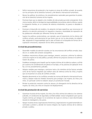 •   Definir mecanismos de protección a las mujeres en zonas de conflicto armado, de acuerdo
    con los principios de los derechos humanos y del derecho internacional humanitario.
•   Revisar las políticas, las prácticas y los procedimientos nacionales para garantizar la protec-
    ción de los derechos humanos de las mujeres.
•   Promover leyes que se adapten a los modelos de vida privada que están emergiendo. De la
    misma manera, definir en las leyes las responsabilidades comunitarias sobre la infancia, cuando
    la integración familiar, en un contexto de violencia intrafamiliar, no parece ni deseable ni
    posible.
•   Promover el desarrollo de modelos y la adopción de leyes específicas que reconozcan el
    derecho a la atención psicosocial, en respuesta a traumas y necesidades de reparación de
    las poblaciones afectadas por diferentes formas de violencia.
•   Superar las políticas asistencialistas, por ejemplo, para el tratamiento de los efectos del
    conflicto armado, particularmente los que tienen que ver con la vida privada y la subjetivi-
    dad, aceptando la responsabilidad que le cabe al Estado en la búsqueda de formas de re-
    cuperación emocional y reparación de los daños psicosociales.

A nivel de procedimientos
•   Desarrollar modelos de atención acordes con las circunstancias del conflicto armado, basa-
    dos en un análisis del contexto sociopolítico.
•   Establecer mecanismos eficaces para investigar, prevenir, sancionar y eliminar la violencia
    contra las mujeres en la vida pública y privada; eliminar los prejuicios sexistas en la adminis-
    tración de justicia.
•   Establecer estrategias para impedir que las mujeres víctimas de la violencia vuelvan a sufrirla
    por ausencia de consideraciones de género en las leyes, en las prácticas de aplicación de la
    ley o en los procedimientos judiciales.
•   Adoptar medidas para investigar y sancionar tanto a los miembros de las fuerzas armadas
    como de las fuerzas irregulares que realicen actos de violencia contra las niñas y mujeres
    que se encuentran en zonas de conflicto armado.
•   Respetar plenamente en los conflictos armados las normas del derecho internacional huma-
    nitario y adoptar todas las medidas necesarias para proteger a las mujeres, las niñas y los
    niños, en particular contra la violación sexual y la prostitución forzada.
•   Brindar la protección necesaria contra los abusos y la denegación de los derechos de las
    mujeres, las niñas y los niños en situación de desplazamiento.

A nivel de prestación de servicios
•   Garantizar el acceso de las mujeres, las niñas y los niños víctimas de violencia a los sistemas
    judiciales, en condiciones de seguridad y confidencialidad: revisar la legislación para que las
    mujeres víctimas y/o testigos no se conviertan de nuevo en víctimas ni sean discriminadas
    durante la investigación y los juicios.
•   Apoyar iniciativas de las organizaciones femeninas y organizaciones no gubernamentales en-
    caminadas a prevenir y atender de manera integral a las mujeres víctimas de la violencia
    privada o pública.


                                                                                                 63
 