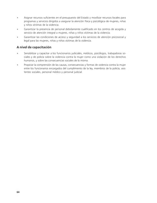 •    Asignar recursos suficientes en el presupuesto del Estado y movilizar recursos locales para
     programas y servicios dirigidos a asegurar la atención física y psicológica de mujeres, niñas
     y niños víctimas de la violencia.
•    Garantizar la presencia de personal debidamente cualificado en los centros de acogida y
     servicio de atención integral a mujeres, niñas y niños víctimas de la violencia.
•    Garantizar las condiciones de acceso y seguridad a los servicios de atención psicosocial y
     legal para las mujeres, niñas y niños víctimas de la violencia.

A nivel de capacitación
•    Sensibilizar y capacitar a los funcionarios judiciales, médicos, psicólogos, trabajadoras so-
     ciales y de policía sobre la violencia contra la mujer como una violación de los derechos
     humanos, y sobre las consecuencias sociales de la misma.
•    Propiciar la comprensión de las causas, consecuencias y formas de violencia contra la mujer
     entre los funcionarios encargados del cumplimiento de la ley, miembros de la policía, asis-
     tentes sociales, personal médico y personal judicial.




64
 