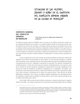 SITUACIÓN DE LAS MUJERES,
                                     JÓVENES Y NIÑAS EN EL CONTEXTO
                                     DEL CONFLICTO ARMADO URBANO
                                     EN LA CIUDAD DE MEDELLÍN*



CONTEXTO GENERAL
DEL CONFLICTO
ARMADO                                 “Es la fuerza la que se utiliza para tramitar los
EN MEDELLÍN                            conflictos”.1

El conflicto armado urbano en Medellín tiene sus raíces en el conflicto social de la ciudad, una
muy desigual distribución de la riqueza, una situación política donde no hay ningún tipo de cam-
bio dentro de las estructuras de poder y un legado cultural que dejó el narcotráfico que ha sido
un caldo de cultivo para que estas violencias se exacerben y hayan tomado la forma que tienen. El
narcotráfico tuvo su asentamiento principal en Medellín en los años ochenta y noventa y empezó
a armar bandas de muchachos muy jóvenes. Después de la persecución y muerte de Pablo Esco-
bar, estas bandas juveniles armadas quedaron configuradas en muchos barrios populares de
Medellín.
       A esto se agrega que en los años noventa, los grupos guerrilleros conformaron milicias que
operaban como bases insurreccionales en estos barrios. En el mismo barrio llegaron a coexistir
milicias y bandas, y esta coexistencia aportó a las bandas diferentes tipos de estrategias para seguir
monopolizando los barrios, regulando y ejerciendo la autoridad. Por ejemplo, estrategias de
amedrentamiento a través de la amenaza para provocar el desplazamiento o la muerte en caso
de no atender las normas impuestas; estrategias de mantenimiento del orden establecido en los
barrios, por medio de “limpiezas” de ladrones, drogadictos etc.; y estrategias “de imagen”, pre-
sentándose como benefactores del barrio, apadrinando fiestas comunitarias, repartiendo cuader-
nos y otros artículos y cuidándose de no atacar sus propios barrios. Todo ello les fue dando
legitimidad y aceptación. Fue así como se volvieron agentes reguladores y la autoridad reconoci-
da, aceptada y requerida por la población de dichos barrios. De la misma manera actuaba lo que
se había conformado como milicia.
       Entre 1994 y 1995 muchas de estas milicias comenzaron a adquirir autonomía con respecto
al ELN y a las FARC. Las milicias conformaron los Comandos Armados del Pueblo (CAP), las Milicias


*     Este capítulo fue escrito a partir del conversatorio presentado a la Mesa de Trabajo “Mujer y conflicto armado”
      por Marina Gallego de la Ruta Pacífica de las Mujeres - Medellín y en el documento de la misma autora titulado
      “Las mujeres queremos los barrios de Medellín libres de miedos, guerras y violencias” (septiembre 26 de 2002).
      El capítulo incluye también contribuciones de Erika Páez, Save the Children - UK.
1
      Expresión de las mujeres de la Ruta Pacífica de Medellín.



                                                                                                                 65
 