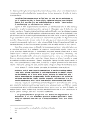 7 y 8 de noviembre y fueron configurando una estructura paralela, tal vez a raíz de contradiccio-
nes sobre el control territorial y sobre la dependencia frente a la estructura de poder de los gru-
pos guerrilleros.
      Las milicias, hay unas que son de las FARC pero hay otras que son autónomas; no
      son de ningún grupo. Pero se llaman milicias, hablan de la justicia social, tienen el
      discurso de la guerrilla, dicen que están luchando por el pueblo. Y tienen su línea
      de mando propia. Las prácticas son muy similares.2
       A partir de 1997, los paramilitares desarrollaron una estrategia de toma de estos barrios y
empezaron a cooptar bandas delincuenciales y grupos de milicias para sacar de los barrios a las
milicias guerrilleras. Actualmente en el conflicto armado en Medellín están las milicias urbanas de
las FARC, disidencias del ELN (el ELN plantea públicamente que no tiene milicias en Medellín) y los
paramilitares que han iniciado un proceso de toma de la ciudad. Esto es lo que está generando la
mayor confrontación armada. Las bandas están prácticamente cooptadas por el paramilitarismo
o por las milicias, se venden al mejor postor. El otro actor, que es el Estado, también entra a jugar
un papel importante en la confrontación, sobre todo en el 2002. En los años anteriores, el Estado fue
bastante permisivo con todo lo que se estaba gestando como actuación armada en estos barrios.
       El conflicto armado urbano en Medellín tiene estos cuatro actores y todos ellos luchan por
el control del territorio y de la población. Se instalan en esos territorios, regulan y tienen cierto
poder económico importante para su sostenimiento, lo que les permite convertirse en la autori-
dad en la zona. Controlan los transportes de esas zonas y exigen impuestos a habitantes y a los
negocios. En algunos barrios los actores armados cobran puerta a puerta una cuota de vigilancia,
llevan un registro y entregan recibo a quien hace el pago. A quien no lo hace, le señalan su casa y
en ocasiones es objeto de amenazas y daños a la propiedad. La mayoría de los actores han vincu-
lado a niños y niñas entre doce y trece años, que son por lo regular quienes hacen el cobro de las
vacunas y mensajerías y, en algunos casos, asesinan a otros para ganar un lugar de respeto en el grupo.
      Para la Ruta Pacífica de las Mujeres, que ha hecho seguimiento de este proceso,
      el conflicto pasó de ser el conflicto armado urbano de los años ochenta y noventa,
      a una ‘guerra urbana’, por el tipo de confrontación que se está dando. Primero,
      por el armamento que se utiliza: armas largas y armas de alto poder como M-60 y
      bazucas, que utilizan los actores armados ilegales, y helicópteros que utilizan las
      fuerzas de seguridad del Estado. Segundo, porque las confrontaciones en el ulti-
      mo año pueden durar ocho o nueve horas seguidas, días enteros y día y noche...3
      El Estado y los grupos paramilitares van tomando posesión de muchos de estos barrios,
pero todavía hay bastante reacción por parte de los otros actores armados. Las FARC han enviado
columnas enteras a reforzar lo que ya tienen en ciertos barrios como San Javier, El Salado, Las
Independencias, sector occidental de Medellín, pero lo mismo sucede en otros barrios como el
Popular y Santo Domingo, de la zona nororiental de Medellín.
      Es una guerra generalizada que ya tiene visos de bastante degradación en mu-
      chos sentidos. Y una crisis humanitaria que afecta a toda la población de los ba-
      rrios y que todavía no tiene oído, que no está suficientemente puesta en la escena
      pública.4



2
      Relato aportado a la Mesa por la Ruta Pacífica de las Mujeres, Medellín.
3
      Ibíd.
4
      Ibíd.



66
 