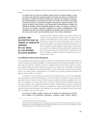 En un documento publicado el 18 de mayo de 2002, la Ruta Pacífica de las Mujeres denun-
cia que:
      La violencia de las armas ha invadido nuestros barrios, nuestros hogares y nues-
      tras vidas. Nos duelen los asesinatos diarios de cientos de jóvenes, la violación de
      las jóvenes y mujeres de todas las edades, las amenazas, el chantaje, las vacunas,
      los enfrentamientos, los territorios de todos y de nadie, los encierros, los despla-
      zamientos forzados, la ocupación de algunas viviendas por algunos armados como
      espacio de guerra. Estos barrios viven diariamente enfrentamientos armados, sin
      transporte, familias enteras durmiendo debajo de camas, sin derecho a circular ni
      salir para los trabajos, asesinatos selectivos de mujeres catalogándolas como
      auxiliadoras de uno u otro bando, prohibición de recoger, velar y enterrar sus muer-
      tos, entre otros tantos son los derechos que se han venido vulnerando.5

                                       La presencia del conflicto armado en los barrios afecta a las
¿CUÁLES SON                            mujeres, porque agudiza la discriminación de género que se
LOS EFECTOS QUE HA                     expresa en las esferas de lo social, político, económico y cultu-
                                       ral. Para las mujeres de estas comunidades, que ya vivían en
TENIDO EL CONFLICTO                    medio de la pobreza, la presencia del conflicto armado en to-
ARMADO                                 dos los niveles de la vida cotidiana agudiza estas discriminacio-
EN LAS VIDAS                           nes, aumenta los niveles de violencia contra ellas, las excluye aún
DE LAS MUJERES                         más de los pocos espacios de participación ciudadana que te-
                                       nían y multiplica su carga de trabajo y de angustias por la suer-
DE ESTOS BARRIOS?
                                       te de sus hijos e hijas.

La violación como arma de guerra
Con la agudización del conflicto armado ha habido un incremento de la violencia intrafamiliar y la
violencia sexual en la ciudad de Medellín. Las mujeres habitantes de los barrios populares están en
alto riesgo de asesinato, violación, secuestro o desaparición por parte de los actores armados.
Esta situación afecta de manera especial a las jóvenes. Las mujeres son vulnerables a la violación
como forma de retaliación entre actores armados: se viola a las mujeres como mensaje de adver-
tencia. Las mujeres jóvenes, especialmente, son violadas por ser novias, amantes y familiares de
algunos de los actores de la guerra.6
       La violación en este contexto es un mecanismo de advertencia y una forma de retaliación,
con acusaciones a la víctima de pertenecer a uno u otro bando. La violación es usada como estra-
tegia para afirmar el dominio sobre el territorio que los actores armados consideran como “pro-
pio”, pero también una manera de afirmar su dominio sobre el territorio simbólico del cuerpo
femenino. El silencio que usualmente encubre la violación, obtenido bajo amenaza o resultado de
la complicidad de la sociedad, instaura la impunidad que ampara esta terrible violación de los
derechos humanos de las mujeres. Este testimonio de una joven en Medellín ilustra cómo la viola-
ción es utilizada como arma de guerra.
      Yo iba para el colegio a pagar un dinero. En el camino, me interceptaron seis hom-
      bres vestidos con pantalones camuflados, camisetas verdes claritas, botas y


5
      Tomado de El Colombiano, mayo 18 de 2002.
6
      Ver otros casos de violaciones en este contexto reportados por la Ruta Pacífica de las Mujeres, en Anexo 3:
      “Violaciones en la ciudad de Medellin en el año 2002, perpetradas por actores armados y denunciadas por la Ruta
      Pacífica de las Mujeres”, Medellín, diciembre de 2002..



                                                                                                                 67
 
