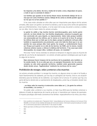 los impactos y los daños. De tres y media de la tarde a cinco, disparaban sin parar,
      a todo lo que se asomaba le daban.10
      Las familias que quedan en los barrios llevan meses durmiendo debajo de las ca-
      mas que son como trincheras caseras. Debajo de las camas es donde pueden aguan-
      tar los que no se han podido ir.11
      Si las casas están ubicadas en sitios altos que son importantes para alguno de los actores
armados, ellos sacan a la gente o se toman la vivienda y usan la casa como centro de operaciones
para sus enfrentamientos. A las mujeres, si no las sacan de la casa, las ponen a cocinar, a colabo-
rar con ellos. Esto lo hacen todos los actores armados.
      La gente ha salido y hay muchos barrios semi-desocupados, pero mucha gente
      está ahí, no tiene dónde irse. Son familias desplazadas, entonces lo poquito que
      han construido ahí, para dejarlo…es impresionante. Sobre todo porque también
      son amenazadas por las milicias, por lo menos en la parte de la Zona 13, porque
      las milicias dicen por un lado que no los dejen, porque la población civil para ellos
      también es supuestamente una protección, y por otro lado les dicen que si se van
      pierden las casas porque ellos traen gente, las ocupan, y evidentemente hacen
      así. Porque ya la gente no es sólo de los barrios, las FARC, por lo menos, mandó
      columnas enteras nuevas a reforzar la defensa del territorio. Y las casas que están
      desocupadas, las ocupan ellos, rumbean ahí pues, sin novedad.12
       Pero esta “toma” de las viviendas no siempre es temporal. En algunos casos es el punto de
partida de una forma de expropiación. Los actores armados generan estrategias para que la gen-
te salga de los barrios.
      Bajo amenazas hacen traspaso de las escrituras de la propiedad, esto también se
      ha venido dando. Ya no es sólo que van y se apropian físicamente. Así, los actores
      armados no sólo están ganando territorios, también están generando espacios
      desde donde actuar, ‘legalizándose’ mediante las escrituras de las casas.13

Prohibición de recoger, velar y enterrar a los muertos
Los actores armados prohíben ir a recoger los muertos, en algunas zonas no sube ni la Fiscalía a
hacer levantamientos de cadáveres, por eso hay un subregistro de muertos. Esta es una situación
dramática para las familias de los dolientes. Las mujeres de la Comuna 13 cuentan que hay una
parte del barrio donde está un asentamiento de desplazados y atrás hay un botadero donde tiran
los muertos.
      …no dejan velar los muertos ni enterrarlos como debe ser (…) la gente los entierra
      al escondido, a la carrera…14
      Sin poder velar y enterrar a sus muertos, se hace muy difícil para las familias comenzar a
elaborar el duelo de experiencias de muerte ya de por sí traumáticas por tratarse de asesinatos.
El impacto psicológico del miedo constante en las familias –especialmente en los niños y las niñas–


10
      Esto sucedió en el contexto de la “Operación Orión”, desarrollada por las fuerzas militares en la Comuna 13 de
      Medellín, en el marco de las medidas del Estado de Conmoción Interior. Información proporcionada por la madre
      de un seminarista asesinado la tarde del día 17 de octubre de 2002.
11
      Relato aportado a la Mesa por la Ruta Pacífica de las Mujeres, Medellín.
12
      Ibíd.
13
      Ibíd.
14
      Ibíd.



                                                                                                                 69
 