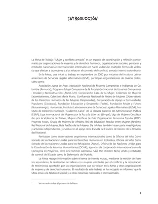 INTRODUCCIÓN




La Mesa de Trabajo “Mujer y conflicto armado” es un espacio de coordinación y reflexión confor-
mado por organizaciones de mujeres y de derechos humanos, organizaciones sociales, personas y
entidades nacionales e internacionales interesadas en hacer visibles las múltiples formas de violen-
cia que afectan a las mujeres y a las niñas en el contexto del conflicto armado interno colombiano.
        En la Mesa, que inició su trabajo en septiembre de 2000 por iniciativa del Instituto Latino-
americano de Servicios Legales Alternativos (ILSA), participan organizaciones de diverso orden,
tales como:
        Asociación Juana de Arco, Asociación Nacional de Mujeres Campesinas e Indígenas de Co-
lombia (Anmucic), Programa Mujer Campesina de la Asociación Nacional de Usuarios Campesinos
- Unidad y Reconstrucción (ANUC-UR), Corporación Casa de la Mujer, Colectivo de Mujeres
Excombatientes, Colectivo María María, Confluencia Nacional de Redes de Mujeres (Observatorio
de los Derechos Humanos de las Mujeres Desplazadas), Corporación de Apoyo a Comunidades
Populares (Codacop), Fundación Educación y Desarrollo (Fedes), Fundación Mujer y Futuro
(Bucaramanga), Humanizar, Instituto Latinoamericano de Servicios Legales Alternativos (ILSA), Ins-
tituto de Derechos Humanos “Guillermo Cano” de la Escuela Superior de Administración Pública
(ESAP), Liga Internacional de Mujeres por la Paz y la Libertad (Limpal), Liga de Mujeres Desplaza-
das por la Violencia de Bolívar, Mujeres Pazíficas de Cali, Organización Femenina Popular (OFP),
Proyecto Pasos, Grupo de Mujeres de Afrodes, Red de Educación Popular entre Mujeres (Repem),
Red Nacional de Mujeres, Ruta Pacífica de las Mujeres. De la Mesa también hacen parte investigadoras
y activistas independientes, y cuenta con el apoyo de la Escuela de Estudios de Género de la Universi-
dad Nacional.
        Participan como observadores organismos internacionales como la Oficina del Alto Comi-
sionado de las Naciones Unidas para los Derechos Humanos en Colombia, Oficina del Alto Comi-
sionado de las Naciones Unidas para los Refugiados (Acnur), Oficina de las Naciones Unidas para
la Coordinación de Asuntos Humanitarios (OCHA), agencias de cooperación internacional como la
Consejería en Proyectos, terre des hommes Alemania, Save the Children Reino Unido y entidades
de control del Estado como la Defensoría del Pueblo.
        La Mesa recoge información sobre el tema de interés mutuo, mediante la revisión de fuen-
tes secundarias, la realización de talleres con mujeres afectadas por el conflicto y la recopilación
de testimonios aportados por las organizaciones que participan en la Mesa y otras organizaciones
de mujeres y de derechos humanos. El resultado de este trabajo se ha recogido en informes1 que la
Mesa envía a la Relatora Especial y a otras instancias nacionales e internacionales.


1
      Ver recuadro sobre el proceso de la Mesa.



                                                                                                    7
 