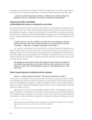 y la ausencia de mecanismos que ayuden a elaborar los duelos, pone una carga mucho mayor en
los hombros de las mujeres de estos barrios, y aumenta el impacto emocional que ellas sufren.

      (…) vieron a su hijo tirado abajo. Corrieron a auxiliarlo, pero cuando estaban reco-
      giéndolo volvieron a dispararles. Para donde se movieran, les disparaban.15


Control de la libre movilidad
y dificultades de acceso a transporte y servicios
Los habitantes del barrio pierden la libertad de movilizarse, son controlados de acuerdo con las
normas que imponen los actores armados desde el dominio de los territorios. Muchos sectores se
han dividido por cuadras, en cada una ejerce el poder un actor distinto, y en algunas cuadras ya
hay disputa por el poder. Esto afecta las posibilidades de trabajo y las formas de subsistencia fa-
miliar, e impacta especialmente a las mujeres cabeza de familia, que son una mayoría en estos
barrios.
      La señora que va a mi casa a trabajar, yo siento que se ha envejecido a pasos gi-
      gantes en dos años. Ella vive en uno de esos barrios y a veces me llama y me dice:
      “no puedo ... están aquí”. Se quedan encerrados, con los hijos.16

       Las “vacunas” y extorsiones se han constituido en una forma frecuente de subsidio de los
actores armados para la compra de armamento y para el sostenimiento de sus miembros. Por los
repetidos asaltos, los carros distribuidores de gas domiciliario, los abastecedores de alimentos y
de servicios públicos y los transportadores, han restringido su prestación de servicios a la vez que
muchos comerciantes han cerrado sus negocios por falta de garantías. Esto supone nuevas cargas
de trabajo para las mujeres.

      Por ejemplo, en la zona de San Javier sólo se llega ya hasta el Centro de Salud y de
      ahí la gente tiene que subir por lo menos una hora a pie y muchas veces les toca
      subirse en medio de los enfrentamientos porque los enfrentamientos son a cual-
      quier hora.17


Sobre la participación ciudadana de las mujeres
      Todo es: ‘¿a quién le pidieron permiso?’ Todo hay que tramitarlo con ellos.18
La restricción a la movilización de las personas dentro de su barrio y hacia afuera afecta también
las posibilidades que tienen las mujeres de participar en organizaciones. Éstas se sienten disminui-
das en sus posibilidades de proyectar su trabajo y establecer vínculos con otras organizaciones y
grupos de mujeres. Hay muchas limitaciones para participar, tanto en cada localidad, como para
mujeres que llegan a la zona.
       Aparte de eso, los actores armados ilegales realizan requisas, interrogatorios, hacen pre-
sencia intimidatoria o encubierta en las diferentes reuniones de los grupos de trabajo comunita-
rio, de organizaciones de mujeres y las amenazan cuando sienten que se hacen incómodas para
sus propósitos. Utilizan, descalifican y marginan a las mujeres del ejercicio del liderazgo en la di-


15
      Testimonio de una mujer refiriéndose a una vecina que perdió a su hijo durante la “Operación Orión” en Medellín.
16
      Relato aportado a la Mesa por la Ruta Pacifica de las Mujeres, Medellín.
17
      Ibíd.
18
      Expresión de las mujeres de la Ruta Pacífica de las Mujeres, Medellín.



70
 