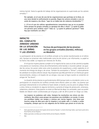námica barrial. Hasta la agenda de trabajo de las organizaciones es supervisada por los actores
armados.19

      Por ejemplo, en el caso de una de las organizaciones que participa en la Ruta, en
      una zona donde la confrontación es grande, llegan los actores armados a una re-
      unión de mujeres y les dicen: “aquí no se habla más de violencia intrafamiliar”.20

      (…) O en el caso de cultivos agroalimentarios comunitarios que ya no se pueden
      tener porque los grupos armados se apropian de ellos o dicen: “¿a quién le pidie-
      ron permiso para sembrar esto?” Todo es: “¿a quién le pidieron permiso?” Todo
      hay que tramitarlo con ellos.21




IMPACTO
DEL CONFLICTO
ARMADO URBANO
EN LA SITUACIÓN                        Formas de participación de las jóvenes
DE LAS NIÑAS                           en los grupos armados (bandas, milicias)
Y LAS JÓVENES                          en Medellín
La participación de las jóvenes en el conflicto armado se ha venido transformando en el último
año. Aunque se conservan roles tradicionales como los de cocinar y ser informantes, su papel se
ha hecho más visible. La mayoría son menores de 18 años.
        El rol que las mujeres jóvenes cumplen en la mayoría de los casos es el de cubrirle la espalda
a los jóvenes en momentos críticos de enfrentamiento entre bandas e incursión policial. Les guar-
dan las armas, los ponen sobre aviso ante la presencia de sospechosos y están vigilantes en el
momento de entrega de droga o de armas. También los acompañan a “farrear” y eventualmente
les satisfacen en el plano afectivo sexual. Hay situaciones que ellas permiten en un intento por ganar
reconocimiento, estatus o el respeto de sus amigas, cosa que se logra cuando se convierten en
amigas de “los duros”.
       La situación de las jóvenes es particularmente difícil porque tanto su vinculación como su no
participación en situaciones de conflicto armado tiene efectos sobre sus vidas. Las jóvenes que
participan directamente en el conflicto lo hacen desde un bando y eso las pone en peligro frente
a otros, limita su circulación en algunos territorios y aumenta el riesgo de persecución, amenazas,
violaciones y destierro. Estas jóvenes no están en libertad de elegir sus amistades, pues sus posibi-
lidades de relación están condicionadas por el grupo y salir de allí es poner en riesgo sus vidas.

      Las mujeres no podemos salir solas. Siempre los muchachos nos miran con des-
      confianza. Nos dicen cosas porque nos ponemos una minifalda o un escote. A veces
      nos prohíben hablar con amigos o caminar por ciertos lugares. Uno tiene que
      hacerse amiga de ellos para que lo respeten y así poder salir, ir a bailar o andar
      tranquilas, siempre que no nos salgamos de los límites que ponen en el otro ba-


19
      Dato aportado por grupos de mujeres de los barrios Popular 1 y Santo Domingo Sabio, que hacen parte de la
      Ruta Pacífica de las Mujeres.
20
      Relato aportado a la Mesa por la Ruta Pacífica de las Mujeres, Medellín.
21
      Ibíd.



                                                                                                            71
 