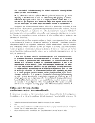 rrio. Ellos lo llevan a uno en la moto y uno termina despertando envidia y respeto
      porque con ellos nadie se mete.22

      Mi hija está metida con uno fuerte en el barrio y entonces no sabemos qué hacer
      el papá y yo. La chica tiene 17 años, ella está con él y él la golpea y la controla.
      Entonces le dije: “yo la saco de aquí, yo ya tengo para donde sacarla”. Pero la pe-
      lada me dice que no porque le da miedo que el tipo mate al papá. “Ni me voy de
      aquí, no me voy para otra parte, porque los matan a ustedes, ni lo puedo dejar”.23

       Las jóvenes que no participan directamente del conflicto tienen mayor posibilidad de esta-
blecer relaciones y de movilizarse, y son señaladas por las otras jóvenes como “torcidas”, “hijas de
papi y mami”, “solapadas”. Los muchachos ven a estas jóvenes como las muchachas “todo bien”,
las únicas que ellos quieren, aquéllas a quienes ellos harían sus esposas o compañeras permanen-
tes. Esto genera, en muchas ocasiones, sentimientos de rabia, envidia y celos en las jóvenes que
participan en el conflicto.
       La dinámica del conflicto armado reproduce así el viejo esquema patriarcal en el cual subsis-
te una imagen de las mujeres escindida entre “las buenas” y “las malas”. Esta imagen es el punto
de referencia desde el cual los jóvenes valoran a las jóvenes, define la forma como son utilizadas
en el contexto del conflicto y establece los roles que cumplen en el mismo. El siguiente testimonio
muestra el grado de violación sistemática de los derechos de los niños y las niñas, y la manera
como el conflicto armado es uno de los factores que ha contribuido más negativamente a la vio-
lación de sus derechos:

      S de 11 años vive en las comunas, estudia en la escuela local. Vive con su madras-
      tra quien es la novia de un integrante importante de una banda que se encuentra
      en la cárcel y es quien manda plata para la comida. Su padre ausente acaba de
      regresar de la cárcel luego de pagar una condena de nueve años. Se trata de un
      grupo familiar de ocho adultos y cuatro niños/as (medio hermanos/as). Las maes-
      tras están preocupadas por las marcas con que llega la niña al colegio, su madras-
      tra no ha acudido a las citaciones que se le han hecho y hay temor de ir a la casa
      de la niña. En entrevistas a la niña se evidencia cómo todos los adultos que viven
      en su casa la abusan y maltratan: golpes, castigos, insultos, realizar oficios domés-
      ticos para los hombres de la casa y otro tipo de discriminaciones relacionadas con
      su edad y su sexo (por ejemplo, no ven razón para que una niña tenga que ir al
      colegio y piensan que en lugar de perder tiempo haciendo tareas, debería estar
      haciendo oficio). Adicionalmente, en una ocasión la niña mencionó conocer un caso
      de secuestro en el que al parecer estaba involucrada su familia, y parece ser que la
      niña es usada para pasar recados y apoyar actos delincuenciales de sus familiares.24

Violación del derecho a la vida:
asesinatos de mujeres jóvenes en Medellín
El número de femicidios se ha incrementado. Según datos del Centro de Investigaciones
Criminológicas de la Policía Metropolitana del Valle de Aburrá,25 en el año 2001 ocurrieron 276


22
      Testimonio recopilado por las mujeres de la Ruta Pacífica de las Mujeres, Medellín.
23
      Ibíd.
24
      Erika Páez, Violencia intrafamiliar y conflicto armado en lo urbano: una propuesta desde la escuela. Investigación
      en curso, Save the Children - Reino Unido, 2002-2003.
25
      Centro de Investigaciones Criminológicas de la Policía Metropolitana del Valle de Aburrá, 2001.



72
 