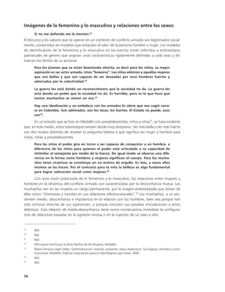 Imágenes de lo femenino y lo masculino y relaciones entre los sexos:
      Si no me defiendo me la montan.33
El discurso y los valores que se operan en un contexto de conflicto armado son legitimados social-
mente, convertidos en modelos que estipulan el valor de la persona hombre o mujer. Los modelos
de identificación de lo femenino y lo masculino en los barrios están referidos a estereotipos
patriarcales de género que asignan unas características rígidamente definidas a cada sexo y de-
marcan los límites de su accionar.
      Para los jóvenes que se están levantando ahorita, es decir para los niños, su mayor
      aspiración es ser actor armado. Unos “braveros”. Las niñas admiran a aquellas mujeres
      que son bellas y que son capaces de ser deseadas por esos hombres fuertes y
      admirados por la colectividad.34

      La guerra les está dando un reconocimiento que la sociedad no da. La guerra les
      está dando un poder que la sociedad no da. Es horrible, pero es lo que hace que
      tantos muchachos se metan en eso.35

      Hay una idealización y un embeleco con los armados Es obvio que eso cogió carre-
      ra en Colombia. Son admirados, son los tesos, los fuertes. El Estado no puede, esos
      son 36.
       En un estudio que se hizo en Medellín con preadolescentes, niños y niñas37, se hace evidente
que, en este medio, estos estereotipos existen desde muy temprano. Ser más bella o ser más fuerte
son dos modos distintos de resolver la pregunta relativa a qué significa ser mujer y hombre para
niños, niñas y preadolescentes.
      Para las niñas el poder gira en torno a ser capaces de conquistar a un hombre, a
      diferencia de los niños para quienes el poder está articulado a su capacidad de
      intimidar al semejante por medio de la fuerza. De igual modo se observa una dife-
      rencia en la forma como hombres y mujeres significan el cuerpo. Para los mucha-
      chos tener cicatrices se constituye en un motivo de orgullo. Es más, a veces ellos
      mismos se las hacen. Por el contrario para la niña la belleza es algo fundamental
      para lograr valoración social como mujeres.38
        Con esta visión polarizada de lo femenino y lo masculino, las relaciones entre mujeres y
hombres en la dinámica del conflicto armado son caracterizadas por la desconfianza mutua. Los
muchachos ven en las mujeres un riesgo permanente, por la imagen estereotipada que tienen de
ellas como “chismosas y torcidas en sus relaciones afectivo-sexuales”.39 Las muchachas, a su vez,
sienten miedo, desconfianza e impotencia en la relación con los hombres, bien sea porque han
sido víctimas directas de sus agresiones, o porque conocen sus pasadas vinculaciones a actos
delictivos. Esta relación de miedo-desconfianza tiene como consecuencia inmediata la configura-
ción de relaciones basadas en la agresión mutua o en la sujeción de un sexo a otro.


33
      Ibíd.
34
      Ibíd.
35
      Ibíd.
36
      Afirmación hecha por la Ruta Pacífica de las Mujeres, Medellín.
37
      María Omaira López Vélez, Sistematización: jóvenes, presente, vida y esperanza. Sus lógicas, sentidos y cons-
      trucciones. Medellín, Editora Corporación para la Vida Mujeres que Crean, 2002.
38
      Ibíd.
39
      Ibíd.



74
 