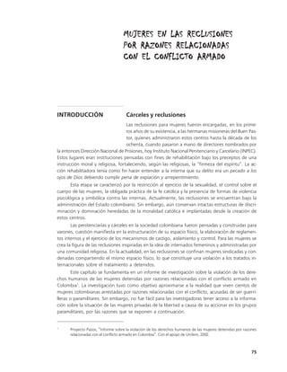 MUJERES EN LAS RECLUSIONES
                                   POR RAZONES RELACIONADAS
                                   CON EL CONFLICTO ARMADO




INTRODUCCIÓN                         Cárceles y reclusiones
                                   Las reclusiones para mujeres fueron encargadas, en los prime-
                                   ros años de su existencia, a las hermanas misioneras del Buen Pas-
                                   tor, quienes administraron estos centros hasta la década de los
                                   ochenta, cuando pasaron a mano de directores nombrados por
la entonces Dirección Nacional de Prisiones, hoy Instituto Nacional Penitenciario y Carcelario (INPEC).
Estos lugares eran instituciones pensadas con fines de rehabilitación bajo los preceptos de una
instrucción moral y religiosa, fortaleciendo, según las religiosas, la “firmeza del espíritu”. La ac-
ción rehabilitadora tenía como fin hacer entender a la interna que su delito era un pecado a los
ojos de Dios debiendo cumplir pena de expiación y arrepentimiento.
       Esta etapa se caracterizó por la restricción al ejercicio de la sexualidad, el control sobre el
cuerpo de las mujeres, la obligada práctica de la fe católica y la presencia de formas de violencia
psicológica y simbólica contra las internas. Actualmente, las reclusiones se encuentran bajo la
administración del Estado colombiano. Sin embargo, aún conservan intactas estructuras de discri-
minación y dominación heredadas de la moralidad católica e implantadas desde la creación de
estos centros.
       Las penitenciarías y cárceles en la sociedad colombiana fueron pensadas y construidas para
varones, cuestión manifiesta en la estructuración de su espacio físico, la elaboración de reglamen-
tos internos y el ejercicio de los mecanismos de castigo, aislamiento y control. Para las mujeres se
crea la figura de las reclusiones inspiradas en la idea de internados femeninos y administradas por
una comunidad religiosa. En la actualidad, en las reclusiones se confinan mujeres sindicadas y con-
denadas compartiendo el mismo espacio físico, lo que constituye una violación a los tratados in-
ternacionales sobre el tratamiento a detenidos.
        Este capítulo se fundamenta en un informe de investigación sobre la violación de los dere-
chos humanos de las mujeres detenidas por razones relacionadas con el conflicto armado en
Colombia1. La investigación tuvo como objetivo aproximarse a la realidad que viven cientos de
mujeres colombianas arrestadas por razones relacionadas con el conflicto, acusadas de ser guerri-
lleras o paramilitares. Sin embargo, no fue fácil para las investigadoras tener acceso a la informa-
ción sobre la situación de las mujeres privadas de la libertad a causa de su accionar en los grupos
paramilitares, por las razones que se exponen a continuación.


1
      Proyecto Pasos, “Informe sobre la violación de los derechos humanos de las mujeres detenidas por razones
      relacionadas con el conflicto armado en Colombia”. Con el apoyo de Unifem, 2002.



                                                                                                           75
 