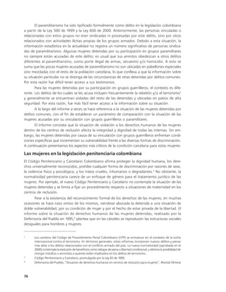 El paramilitarismo ha sido tipificado formalmente como delito en la legislación colombiana
a partir de la Ley 500 de 1999 y la Ley 600 de 2000. Anteriormente, las personas vinculadas o
relacionadas con estos grupos no eran sindicadas ni procesadas por este delito, sino por otros
relacionados con actividades ilícitas propias de los grupos armados. Debido a esta situación, la
información estadística en la actualidad no registra un número significativo de personas sindica-
das de paramilitarismo. Algunas mujeres detenidas por su participación en grupos paramilitares
no siempre están acusadas de este delito; es usual que sus arrestos obedezcan a otros delitos
diferentes al paramilitarismo, como porte ilegal de armas, secuestro y/o homicidio. A esto se
suma que las pocas mujeres acusadas de paramilitarismo no son ubicadas en pabellones especiales
sino mezcladas con el resto de la población carcelaria, lo que conlleva a que la información sobre
su situación particular no se distinga de las circunstancias de otras detenidas por delitos comunes.
Por esta razón fue difícil tener acceso a sus testimonios.
       Para las mujeres detenidas por su participación en grupos guerrilleros, el contexto es dife-
rente. Los delitos de los cuales se les acusa incluyen frecuentemente la rebelión y/o el terrorismo2
y generalmente se encuentran aisladas del resto de las detenidas y ubicadas en patios de alta
seguridad. Por esta razón, fue más fácil tener acceso a la información sobre su situación.
       A lo largo del informe a veces se hace referencia a la situación de las mujeres detenidas por
delitos comunes, con el fin de establecer un parámetro de comparación con la situación de las
mujeres acusadas por su vinculación con grupos guerrilleros o paramilitares.
       El informe constata que la situación de violación a los derechos humanos de las mujeres
dentro de los centros de reclusión afecta la integridad y dignidad de todas las internas. Sin em-
bargo, las mujeres detenidas por causa de su vinculación con grupos guerrilleros enfrentan condi-
ciones específicas que incrementan su vulnerabilidad frente a las diversas formas de discriminación.
A continuación presentamos los aspectos más críticos de la condición carcelaria para estas mujeres.

Las mujeres en la legislación penitenciaria colombiana
El Código Penitenciario y Carcelario Colombiano afirma proteger la dignidad humana, los dere-
chos universalmente reconocidos, prohíbe cualquier forma de discriminación por razones de sexo,
la violencia física y psicológica, y los tratos crueles, inhumanos o degradantes.3 No obstante, la
normatividad penitenciaria carece de un enfoque de género para el tratamiento jurídico de las
mujeres. Por ejemplo, el nuevo Código Penitenciario y Carcelario no contempla la situación de las
mujeres detenidas y se limita a fijar un procedimiento respecto a situaciones de maternidad en los
centros de reclusión.
      Pese a la existencia del reconocimiento formal de los derechos de las mujeres, en muchas
ocasiones se hace caso omiso de los mismos, viéndose abocada la detenida a una situación de
doble vulnerabilidad, por su condición de mujer y por el hecho de estar privada de la libertad. El
informe sobre la situación de derechos humanos de las mujeres detenidas, realizado por la
Defensoría del Pueblo en 1995,4 plantea que en las cárceles se reproducen las estructuras sociales
desiguales para hombres y mujeres.


2
      Los cambios del Código de Procedimiento Penal Colombiano (CPP) se enmarcan en el contexto de la lucha
      internacional contra el terrorismo. En términos generales, estas reformas incorporan nuevos delitos y penas
      más altas a los delitos relacionados con el conflicto armado del país. La nueva normatividad (aprobada en el
      2000) contempla la exclusión de beneficios como rebajas de pena o libertad condicional, y elimina la posibilidad de
      otorgar indultos o amnistías a quienes estén implicados en los delitos de terrorismo.
3
      Código Penitenciario y Carcelario, promulgado por la Ley 65 de 1993.
4
      Defensoría del Pueblo, “Situación de derechos humanos en centros de reclusión para mujeres”, Revista Fémina



76
 
