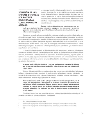 La mayor parte de las violaciones a los derechos humanos de las
SITUACIÓN DE LAS                       mujeres detenidas por su vinculación con grupos guerrilleros
MUJERES DETENIDAS                      ocurre durante la captura. Algunas de ellas describen que, du-
                                       rante la detención, la fuerza pública realizó procedimientos
POR RAZONES
                                       violatorios a sus derechos como desnudarlas, mezclando la coer-
RELACIONADAS                           ción física y la psicológica que incluye amenazas de muerte y de
CON EL CONFLICTO                       violación sexual.
ARMADO                            Cuando a mí me detuvieron me montaron en una pa-
      trulla y me quitaron la ropa, empezaron a pegarme con las manos y a decirme
      groserías: perra malparida, guerrillera hijueputa la vamos a matar, todas las gue-
      rrilleras son unas perras.5

       Aunque no se puede afirmar que todas las mujeres arrestadas por delitos relacionados con
el conflicto armado fueron víctimas de maltratos físicos o tratos crueles e inhumanos, un número
importante de testimonios dados por ellas exhibe un panorama en donde la tortura aparece como
un método utilizado por los agentes de seguridad del Estado para arrancar confesiones y ubicar
otros implicados en los delitos. Gran parte de las mujeres torturadas durante su captura fueron
detenidas por sospecha de colaborar o hacer parte de grupos guerrilleros, y/o mantener relacio-
nes afectivas con guerrilleros.
       La situación de estas mujeres se deteriora en los días posteriores a la captura. Usualmente
son llevadas a sedes militares o estaciones policiales donde se mantienen incomunicadas por va-
rios días, se someten a interrogatorios sin posibilidad de asesoría jurídica y, algunas veces, se
confinan en reducidos espacios mezcladas indiscriminadamente con varones detenidos. Durante
este período de aislamiento aumenta la vulnerabilidad de las detenidas para la práctica de tortu-
ras y tratos degradantes.

      Yo estuve en la celda con hombres. ..Los que me llevaron a esa celda les dijeron
      que yo era una guerrillera, como avisándoles a los otros para que me trataran mal
      y esas cosas.6

       Algunas violencias ejercidas contra las mujeres que permanecen detenidas bajo la tutela de
la fuerza pública son golpes, amenazas de realizar daños a familiares, maltrato psicológico y el
uso de técnicas de tortura como colgarlas de los brazos, asfixiarlas, privarlas del alimento y man-
tenerlas esposadas durante largos periodos de tiempo.
      A mi me detuvieron en la ciudad y luego me llevaron a una zona por fuera, en el
      campo, allá me golpearon y me colgaron de las manos a una rama de un árbol, mis
      pies estaban a unos centímetros del piso, así dure mucho tiempo. Me decían que
      confesara, al cabo de mucho rato yo acepté y firmé la declaración de pertenecer a
      un grupo paramilitar. Por todo eso, aún sufro de dolores fuertes en mi espalda y
      en mis brazos.7

      El maltrato físico al que son sometidas algunas mujeres detenidas incluye métodos de inti-
midación que atentan contra su dignidad e integridad:


      Nº 5, Defensoría del Pueblo, Bogotá, 1995.
5
      Testimonio de mujer privada de la libertad por razones relacionadas con el conflicto armado, 2002.
6
      Testimonio de mujer privada de la libertad por razones relacionadas con el conflicto armado, 2002.
7
      Ibíd.



                                                                                                           77
 