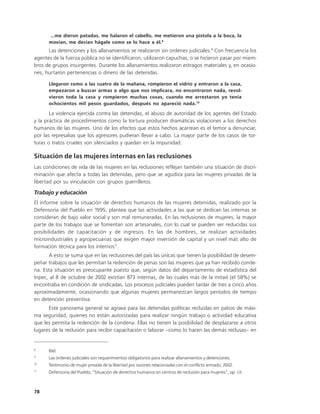 ...me dieron patadas, me halaron el cabello, me metieron una pistola a la boca, la
      movían, me decían hágale como se lo hace a él.8
      Las detenciones y los allanamientos se realizaron sin ordenes judiciales.9 Con frecuencia los
agentes de la fuerza pública no se identificaron, utilizaron capuchas, o se hicieron pasar por miem-
bros de grupos insurgentes. Durante los allanamientos realizaron estragos materiales y, en ocasio-
nes, hurtaron pertenencias o dinero de las detenidas.

      Llegaron como a las cuatro de la mañana, rompieron el vidrio y entraron a la casa,
      empezaron a buscar armas o algo que nos implicara, no encontraron nada, revol-
      vieron toda la casa y rompieron muchas cosas, cuando me arrestaron yo tenía
      ochocientos mil pesos guardados, después no apareció nada.10

       La violencia ejercida contra las detenidas, el abuso de autoridad de los agentes del Estado
y la práctica de procedimientos como la tortura producen dramáticas violaciones a los derechos
humanos de las mujeres. Uno de los efectos que estos hechos acarrean es el temor a denunciar,
por las represalias que los agresores pudieran llevar a cabo. La mayor parte de los casos de tor-
turas o tratos crueles son silenciados y quedan en la impunidad.

Situación de las mujeres internas en las reclusiones
Las condiciones de vida de las mujeres en las reclusiones reflejan también una situación de discri-
minación que afecta a todas las detenidas, pero que se agudiza para las mujeres privadas de la
libertad por su vinculación con grupos guerrilleros.

Trabajo y educación
El informe sobre la situación de derechos humanos de las mujeres detenidas, realizado por la
Defensoría del Pueblo en 1995, plantea que las actividades a las que se dedican las internas se
consideran de bajo valor social y son mal remuneradas. En las reclusiones de mujeres, la mayor
parte de los trabajos que se fomentan son artesanales, con lo cual se pueden ver reducidas sus
posibilidades de capacitación y de ingresos. En las de hombres, se realizan actividades
microindustriales y agropecuarias que exigen mayor inversión de capital y un nivel más alto de
formación técnica para los internos11.
      A esto se suma que en las reclusiones del país las únicas que tienen la posibilidad de desem-
peñar trabajos que les permitan la redención de penas son las mujeres que ya han recibido conde-
na. Esta situación es preocupante puesto que, según datos del departamento de estadística del
Inpec, al 8 de octubre de 2002 existían 873 internas, de las cuales más de la mitad (el 58%) se
encontraba en condición de sindicadas. Los procesos judiciales pueden tardar de tres a cinco años
aproximadamente, ocasionando que algunas mujeres permanezcan largos períodos de tiempo
en detención preventiva.
      Este panorama general se agrava para las detenidas políticas recluidas en patios de máxi-
ma seguridad, quienes no están autorizadas para realizar ningún trabajo o actividad educativa
que les permita la redención de la condena. Ellas no tienen la posibilidad de desplazarse a otros
lugares de la reclusión para recibir capacitación o laborar –como lo hacen las demás reclusas– en


8
      Ibíd.
9
      Las órdenes judiciales son requerimientos obligatorios para realizar allanamientos y detenciones.
10
      Testimonio de mujer privada de la libertad por razones relacionadas con el conflicto armado, 2002.
11
      Defensoría del Pueblo, “Situación de derechos humanos en centros de reclusión para mujeres”, op. cit.



78
 