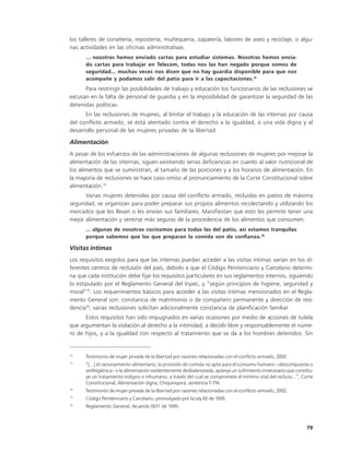 los talleres de corsetería, repostería, muñequería, zapatería, labores de aseo y reciclaje, o algu-
nas actividades en las oficinas administrativas.
      ... nosotras hemos enviado cartas para estudiar sistemas. Nosotras hemos envia-
      do cartas para trabajar en Telecom, todas nos las han negado porque somos de
      seguridad... muchas veces nos dicen que no hay guardia disponible para que nos
      acompañe y podamos salir del patio para ir a las capacitaciones.12
      Para restringir las posibilidades de trabajo y educación los funcionarios de las reclusiones se
excusan en la falta de personal de guardia y en la imposibilidad de garantizar la seguridad de las
detenidas políticas.
      En las reclusiones de mujeres, al limitar el trabajo y la educación de las internas por causa
del conflicto armado, se está atentado contra el derecho a la igualdad, a una vida digna y al
desarrollo personal de las mujeres privadas de la libertad.

Alimentación
A pesar de los esfuerzos de las administraciones de algunas reclusiones de mujeres por mejorar la
alimentación de las internas, siguen existiendo serias deficiencias en cuanto al valor nutricional de
los alimentos que se suministran, al tamaño de las porciones y a los horarios de alimentación. En
la mayoría de reclusiones se hace caso omiso al pronunciamiento de la Corte Constitucional sobre
alimentación.13
      Varias mujeres detenidas por causa del conflicto armado, recluidas en patios de máxima
seguridad, se organizan para poder preparar sus propios alimentos recolectando y utilizando los
mercados que les llevan o les envían sus familiares. Manifiestan que esto les permite tener una
mejor alimentación y sentirse más seguras de la procedencia de los alimentos que consumen.
      ... algunas de nosotras cocinamos para todas las del patio, así estamos tranquilas
      porque sabemos que las que preparan la comida son de confianza.14

Visitas íntimas
Los requisitos exigidos para que las internas puedan acceder a las visitas íntimas varían en los di-
ferentes centros de reclusión del país, debido a que el Código Penitenciario y Carcelario determi-
na que cada institución debe fijar los requisitos particulares en sus reglamentos internos, siguiendo
lo estipulado por el Reglamento General del Inpec, y “según principios de higiene, seguridad y
moral”15. Los requerimientos básicos para acceder a las visitas íntimas mencionados en el Regla-
mento General son: constancia de matrimonio o de compañero permanente y dirección de resi-
dencia16; varias reclusiones solicitan adicionalmente constancia de planificación familiar.
      Estos requisitos han sido impugnados en varias ocasiones por medio de acciones de tutela
que argumentan la violación al derecho a la intimidad, a decidir libre y responsablemente el núme-
ro de hijos, y a la igualdad con respecto al tratamiento que se da a los hombres detenidos. Sin


12
      Testimonio de mujer privada de la libertad por razones relacionadas con el conflicto armado, 2002.
13
      “[...] el racionamiento alimentario, la provisión de comida no apta para el consumo humano –descompuesta o
      antihigiénica– o la alimentación evidentemente desbalanceada, apareja un sufrimiento innecesario que constitu-
      ye un tratamiento indigno o inhumano, a través del cual se compromete el mínimo vital del recluso...”, Corte
      Constitucional, Alimentación digna, Chiquinquirá, sentencia T-714.
14
      Testimonio de mujer privada de la libertad por razones relacionadas con el conflicto armado, 2002.
15
      Código Penitenciario y Carcelario, promulgado por la Ley 65 de 1993.
16
      Reglamento General, Acuerdo 001 de 1995.
                                     1



                                                                                                                 79
 