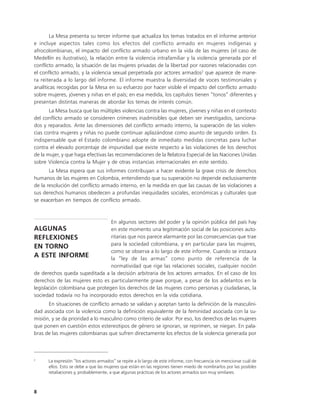 La Mesa presenta su tercer informe que actualiza los temas tratados en el informe anterior
e incluye aspectos tales como los efectos del conflicto armado en mujeres indígenas y
afrocolombianas, el impacto del conflicto armado urbano en la vida de las mujeres (el caso de
Medellín es ilustrativo), la relación entre la violencia intrafamiliar y la violencia generada por el
conflicto armado, la situación de las mujeres privadas de la libertad por razones relacionadas con
el conflicto armado, y la violencia sexual perpetrada por actores armados2 que aparece de mane-
ra reiterada a lo largo del informe. El informe muestra la diversidad de voces testimoniales y
analíticas recogidas por la Mesa en su esfuerzo por hacer visible el impacto del conflicto armado
sobre mujeres, jóvenes y niñas en el país; en esa medida, los capítulos tienen “tonos” diferentes y
presentan distintas maneras de abordar los temas de interés común.
       La Mesa busca que las múltiples violencias contra las mujeres, jóvenes y niñas en el contexto
del conflicto armado se consideren crímenes inadmisibles que deben ser investigados, sanciona-
dos y reparados. Ante las dimensiones del conflicto armado interno, la superación de las violen-
cias contra mujeres y niñas no puede continuar aplazándose como asunto de segundo orden. Es
indispensable que el Estado colombiano adopte de inmediato medidas concretas para luchar
contra el elevado porcentaje de impunidad que existe respecto a las violaciones de los derechos
de la mujer, y que haga efectivas las recomendaciones de la Relatora Especial de las Naciones Unidas
sobre Violencia contra la Mujer y de otras instancias internacionales en este sentido.
       La Mesa espera que sus informes contribuyan a hacer evidente la grave crisis de derechos
humanos de las mujeres en Colombia, entendiendo que su superación no depende exclusivamente
de la resolución del conflicto armado interno, en la medida en que las causas de las violaciones a
sus derechos humanos obedecen a profundas inequidades sociales, económicas y culturales que
se exacerban en tiempos de conflicto armado.


                                 En algunos sectores del poder y la opinión pública del país hay
ALGUNAS                          en este momento una legitimación social de las posiciones auto-
REFLEXIONES                      ritarias que nos parece alarmante por las consecuencias que trae
                                 para la sociedad colombiana, y en particular para las mujeres,
EN TORNO
                                 como se observa a lo largo de este informe. Cuando se instaura
A ESTE INFORME                   la “ley de las armas” como punto de referencia de la
                                 normatividad que rige las relaciones sociales, cualquier noción
de derechos queda supeditada a la decisión arbitraria de los actores armados. En el caso de los
derechos de las mujeres esto es particularmente grave porque, a pesar de los adelantos en la
legislación colombiana que protegen los derechos de las mujeres como personas y ciudadanas, la
sociedad todavía no ha incorporado estos derechos en la vida cotidiana.
      En situaciones de conflicto armado se validan y aceptan tanto la definición de la masculini-
dad asociada con la violencia como la definición equivalente de la feminidad asociada con la su-
misión, y se da prioridad a lo masculino como criterio de valor. Por eso, los derechos de las mujeres
que ponen en cuestión estos estereotipos de género se ignoran, se reprimen, se niegan. En pala-
bras de las mujeres colombianas que sufren directamente los efectos de la violencia generada por



2
      La expresión “los actores armados” se repite a lo largo de este informe, con frecuencia sin mencionar cuál de
      ellos. Esto se debe a que las mujeres que están en las regiones tienen miedo de nombrarlos por las posibles
      retaliaciones y, probablemente, a que algunas prácticas de los actores armados son muy similares.



8
 