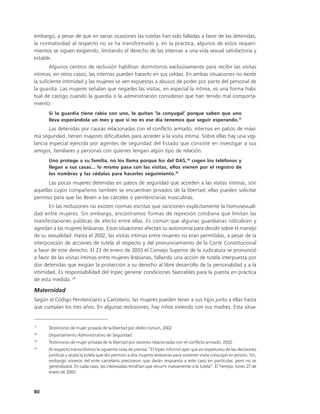 embargo, a pesar de que en varias ocasiones las tutelas han sido falladas a favor de las detenidas,
la normatividad al respecto no se ha transformado y, en la práctica, algunos de estos requeri-
mientos se siguen exigiendo, limitando el derecho de las internas a una vida sexual satisfactoria y
estable.
        Algunos centros de reclusión habilitan dormitorios exclusivamente para recibir las visitas
íntimas; en otros casos, las internas pueden hacerlo en sus celdas. En ambas situaciones no existe
la suficiente intimidad y las mujeres se ven expuestas a abusos de poder por parte del personal de
la guardia. Las mujeres señalan que negarles las visitas, en especial la íntima, es una forma habi-
tual de castigo cuando la guardia o la administración consideran que han tenido mal comporta-
miento.
      Si la guardia tiene rabia con uno, le quitan ‘la conyugal’ porque saben que uno
      lleva esperándola un mes y que si no es ese día tenemos que seguir esperando.17
       Las detenidas por causas relacionadas con el conflicto armado, internas en patios de máxi-
ma seguridad, tienen mayores dificultades para acceder a la visita íntima. Sobre ellas hay una vigi-
lancia especial ejercida por agentes de seguridad del Estado que consiste en investigar a sus
amigos, familiares y personas con quienes tengan algún tipo de relación.
      Uno protege a su familia, no los llama porque los del DAS,18 cogen los teléfonos y
      llegan a sus casas... lo mismo pasa con las visitas, ellos vienen por el registro de
      los nombres y las cédulas para hacerles seguimiento.19
      Las pocas mujeres detenidas en patios de seguridad que acceden a las visitas intimas, son
aquellas cuyos compañeros también se encuentran privados de la libertad; ellas pueden solicitar
permiso para que las lleven a las cárceles o penitenciarías masculinas.
       En las reclusiones no existen normas escritas que sancionen explícitamente la homosexuali-
dad entre mujeres. Sin embargo, encontramos formas de represión cotidiana que limitan las
manifestaciones públicas de afecto entre ellas. Es común que algunas guardianas ridiculicen y
agredan a las mujeres lesbianas. Estas situaciones afectan su autonomía para decidir sobre el manejo
de su sexualidad. Hasta el 2002, las visitas íntimas entre mujeres no eran permitidas, a pesar de la
interposición de acciones de tutela al respecto y del pronunciamiento de la Corte Constitucional
a favor de este derecho. El 23 de enero de 2003 el Consejo Superior de la Judicatura se pronunció
a favor de las visitas íntimas entre mujeres lesbianas, fallando una acción de tutela interpuesta por
dos detenidas que exigían la protección a su derecho al libre desarrollo de la personalidad y a la
intimidad. Es responsabilidad del Inpec generar condiciones favorables para la puesta en práctica
de esta medida. 20

Maternidad
Según el Código Penitenciario y Carcelario, las mujeres pueden tener a sus hijos junto a ellas hasta
que cumplan los tres años. En algunas reclusiones, hay niños viviendo con sus madres. Esta situa-


17
      Testimonio de mujer privada de la libertad por delito común, 2002
18
      Departamento Administrativo de Seguridad
19
      Testimonio de mujer privada de la libertad por razones relacionadas con el conflicto armado, 2002.
20
      Al respecto transcribimos la siguiente nota de prensa: “El Inpec informó ayer que es respetuoso de las decisiones
      jurídicas y acata la tutela que dio permiso a dos mujeres lesbianas para sostener visita conyugal en prisión. Sin,
      embargo voceros del ente carcelario precisaron que darán respuesta a este caso en particular, pero no se
      generalizará. En cada caso, las interesadas tendrían que recurrir nuevamente a la tutela”. El Tiempo, lunes 27 de
      enero de 2003.



80
 
