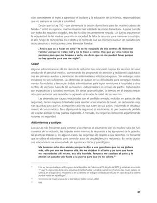 ción compromete al Inpec a garantizar el cuidado y la educación de la infancia, responsabilidad
que no siempre se cumple a cabalidad.
       Desde que la Ley 750 –que contempla la prisión domiciliaria para las madres cabeza de
familia–21 entró en vigencia, muchas mujeres han solicitado la prisión domiciliaria. A pesar cumplir
con todos los requisitos exigidos, ésta les ha sido frecuentemente negada. Los jueces argumentan
la incapacidad de las madres para vivir en sociedad, la falta de recursos para mantener a sus hijos,
el alto riesgo de reincidencia en el delito y el hecho de que sus menores puedan ser cuidados por
otras personas o instituciones como Bienestar Familiar.
      ¿Ahora que va a hacer mi niño? Ya se ha escapado de dos centros de Bienestar
      Familiar porque lo tratan mal y no lo traen a verme. Hoy que yo tenía todos los
      permisos para que me llevaran a verlo, me dicen que no me pueden llevar porque
      no hay guardia para que me vigile22.

Salud
Algunas administraciones de los centros de reclusión han procurado mejorar los servicios de salud
ampliando el personal médico, aumentando los programas de atención y realizando capacitacio-
nes en primeros auxilios y prevención de enfermedades infectocontagiosas. Sin embargo, estos
esfuerzos no son suficientes. Las detenidas se quejan de las dificultades para conseguir medica-
mentos formulados y denuncian trabas administrativas para lograr remisiones a hospitales y otros
centros de atención fuera de las reclusiones, indispensables en el caso de partos, tratamientos
con especialistas y cuidados intensivos. En varias oportunidades, la demora en el proceso reque-
rido para autorizar una remisión ha agravado el estado de salud de las internas.
       Las detenidas por causas relacionadas con el conflicto armado, recluidas en patios de alta
seguridad, tienen mayores dificultades para acceder a los servicios de salud. Las reclusiones asig-
nan guardias para que las acompañen cada vez que salen de sus patios, incluyendo el desplaza-
miento al centro médico. Pero el personal de seguridad es insuficiente, lo que ocasiona la pérdida
de las citas porque no hay guardia disponible. A menudo, les niegan las remisiones argumentando
razones de seguridad.

Aislamientos y castigos
Las causas más frecuentes para someter a las internas al aislamiento son los insultos hacia los fun-
cionarios de la reclusión, las disputas entre internas, la respuesta a las agresiones de la guardia,
las prácticas lésbicas y, en algunos casos, las exigencias de respeto a sus derechos. Es frecuente
que se utilice el aislamiento para controlar actos de desobediencia o resistencia. En varias ocasio-
nes este encierro va acompañado de agresiones físicas y psicológicas.
      Me tuvieron ocho días aislada porque le dije a una guardiana que no me jodiera
      más, sólo por eso me llevaron allá. No me dejaban ir al baño y yo tuve que hacer
      mis necesidades allí mismo, eso olía horrible. Tampoco me sacaban al patio y le
      ponían un pasador por fuera a la puerta para que yo no saliera.23


21
      Esta ley fue aprobada por el Congreso de la República de Colombia el 19 de julio de 2002, y señala en su artículo
      1º que “La ejecución de la pena privativa de la libertad se cumplirá cuando la infractora sea mujer cabeza de
      familia, en el lugar de su residencia o en su defecto en el lugar señalado por el juez en caso de que la víctima
      punible resida en aquel lugar”.
22
      Testimonio de mujer privada de la libertad por delito común, 2002.
23
      Ibíd.



                                                                                                                   81
 