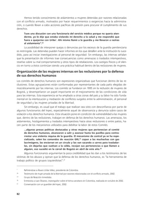 Hemos tenido conocimiento de aislamientos a mujeres detenidas por razones relacionadas
con el conflicto armado, motivados por hacer requerimientos o exigencias hacia la administra-
ción, o cuando llevan a cabo acciones pacíficas de presión para procurar el cumplimiento de sus
derechos.
      Tuve una discusión con una funcionaria del servicio médico porque no quería aten-
      derme, yo le dije que estaba violando mi derecho a la salud y me respondió que
      fuera a quejarme con Uribe*. Ahí mismo llamó a la guardia y me llevaron a rastras
      al aislamiento”.24
       La posibilidad de interponer quejas o denuncias por los excesos de la guardia penitenciaria
es restringida. Las detenidas pueden hacer informes en los que detallen ante la institución lo suce-
dido, para así iniciar investigaciones al personal de seguridad. Sin embargo, las internas señalan
que la presentación de informes trae consecuencias como amenazas o traslados intempestivos,
reseñas sobre su mal comportamiento y otros tipos de retaliaciones. Los castigos físicos y el silen-
cio en torno a éstos continúan siendo una práctica habitual dentro de las reclusiones de mujeres.

Organización de las mujeres internas en las reclusiones por la defensa
de sus derechos humanos
Los comités de derechos humanos son expresiones organizativas que funcionan dentro de las re-
clusiones. Estas agrupaciones están conformadas por representantes de cada patio elegidas de-
mocráticamente por las internas. Los comités se fundaron en 1995 en la reclusión de mujeres de
Bogotá, y desempeñaron un papel importante en el mejoramiento de las condiciones de vida
para las internas. Esta experiencia se ha ampliado a otras zonas del país y su labor ha sido funda-
mental en la interlocución y mediación de conflictos surgidos entre la administración, el personal
de seguridad y las mujeres privadas de la libertad.
       Sin embargo, es usual que el trabajo que realizan sea visto con desconfianza por parte de
algunos funcionarios del Inpec, especialmente aquel de observancia y denuncia sobre casos de
violación a los derechos humanos. Esta situación pone en condición de vulnerabilidad a las mujeres
que, dentro de las reclusiones, trabajan en defensa de los derechos humanos. Las amenazas, los
aislamientos, hostigamientos y traslados intempestivos hacia otras reclusiones o entre patios, ha-
cen parte de los mecanismos utilizados para debilitar la labor de estos Comités.
      ...algunas presas políticas destacadas y otras mujeres que pertenecían al comité
      de derechos humanos, alcanzaron a salir y avanzar hasta los pasillos para contra-
      rrestar una violenta requisa de la guardia. El mecanismo de control ya se ha espe-
      cializado, salen los comandos de reacción GRI,25 copan a las muchachas con gas
      lacrimógeno, las encierran en un círculo y las van sacando a carros para trasladar-
      las, sin dejarlas que vuelvan a la celda, recojan sus pertenencias o que llamen a
      alguien, eso sucedió en la cárcel de Bogotá en abril de este año.26
       Algunos funcionarios argumentan la poca credibilidad que les dan a los testimonios de las
víctimas de los abusos y opinan que la defensa de los derechos humanos, es “la herramienta de
trabajo político de grupos izquierdistas”.27


*
      Refiriéndose a Álvaro Uribe Vélez, presidente de Colombia.
24
      Testimonio de mujer privada de la libertad por razones relacionadas con el conflicto armado, 2002.
25
      Grupo de Reacción Inmediata.
26
      Entrevista a Juan Álvarez, investigador sobre el tema carcelario en Colombia, realizada en octubre de 2002.
27
      Conversación con un guardián del Inpec, 2002.



82
 