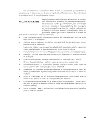 Este panorama limita la participación de las mujeres en las decisiones que las afectan, la
apropiación y el ejercicio de sus derechos, impidiendo el fortalecimiento de posibilidades
organizativas dentro de las reclusiones de mujeres.

                                 La responsabilidad del Estado frente a la violación de los dere-
RECOMENDACIONES chos humanos de las mujeres no sólo está relacionada con accio-
                                 nes directas de agentes gubernamentales, sino también con
                                 omisiones o aplicaciones desiguales de la ley. Debe hacer parte
                                 del compromiso político y social del Estado la realización de
                                 acciones concretas frente a los principios de igualdad ante la ley,
                                 y garantizar el pleno ejercicio de los derechos de las mujeres. En
este sentido se recomienda al Estado colombiano:
•     Crear e implementar políticas carcelarias orientadas a la prevención y el castigo de la vio-
      lencia contra la mujer detenida.
•     Concretar acciones reales para una efectiva eliminación de la discriminación contra las mu-
      jeres dentro de las reclusiones.
•     Implementar políticas encaminadas a la ampliación de la capacitación y de los espacios de
      trabajo para la totalidad de las mujeres internas, sin discriminación alguna.
•     Intensificar la formación del personal del Inpec en materia de derechos humanos de las mujeres.
•     Investigar y sancionar al personal carcelario vinculado a violaciones a los derechos humanos
      de las mujeres.
•     Impedir que se mantenga a mujeres civiles detenidas en bases de la fuerza pública.
•     Eliminar el uso de la tortura y los tratos crueles o degradantes a las detenidas.
•     Prohibir el aislamiento y la restricción de alimentos y de visitas íntimas, como formas de
      castigo y control sobre las mujeres privadas de la libertad.
•     Implementar una política encaminada a la protección de las mujeres cabeza de familia de-
      tenidas, garantizándoles el justo acceso y beneficio de la Ley 750 que regula la prisión do-
      miciliaria.
•     Modificar toda norma y práctica discriminatoria de la sexualidad de las mujeres, especial-
      mente aquella ejercida en contra de las mujeres lesbianas detenidas.
•     Incluir e implementar una perspectiva de género en los códigos carcelarios y penitenciarios,
      con el fin de garantizar el reconocimiento de las necesidades específicas de la población
      carcelaria femenina.
•     Brindar protección y apoyo a las detenidas que trabajan en la promoción, difusión y defen-
      sa de los derechos humanos.




                                                                                                  83
 