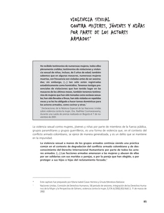 VIOLENCIA SEXUAL
                                     CONTRA MUJERES, JÓVENES Y NIÑAS
                                     POR PARTE DE LOS ACTORES
                                     ARMADOS*
                                     ARMADOS



      He recibido testimonios de numerosas mujeres, todos ellos
      plenamente creíbles; testimonios de violaciones y violen-
      cia sexual de niñas, incluso, de 5 años de edad; también
      sabemos que en algunas masacres, numerosas mujeres
      muertas, con frecuencia son violadas antes de ser asesina-
      das; sin embargo, (…) tan sólo están registradas
      estadísticamente como homicidios. Tenemos testigos pre-
      senciales de violaciones que han tenido lugar en las
      masacres de los últimos meses, también tenemos testimo-
      nios de mujeres que han sido tomadas como esclavas sexua-
      les; han sido llevadas a fincas, han sido violadas en repetidas
      veces y se les ha obligado a hacer tareas domésticas para
      los actores armados, como cocinar y otras.*
      *
        Declaraciones de la Relatora Especial de las Naciones Unidas
      sobre violencia contra la mujer, Dra. Radhika Coomaraswamy,
      durante una rueda de prensa realizada en Bogotá el 7 de no-
      viembre de 2001.



La violencia sexual contra mujeres, jóvenes y niñas por parte de miembros de la fuerza pública,
grupos paramilitares y grupos guerrilleros, es una forma de violencia que, en el contexto del
conflicto armado colombiano, se ejerce de manera generalizada, y es un delito que se mantiene
en la impunidad.
      La violencia sexual a manos de los grupos armados continúa siendo una práctica
      común en el contexto de degradación del conflicto armado colombiano y de des-
      conocimiento del Derecho Internacional Humanitario por parte de todos los acto-
      res armados. (...) Las facciones armadas amenazan a las mujeres y abusan de ellas
      por ser solidarias con sus maridos o parejas, o por la pareja que han elegido, o por
      proteger a sus hijos o hijas del reclutamiento forzado.1




*     Este capítulo fue preparado por María Isabel Casas Herrera y Úrsula Mendoza Balcázar.
1
      Naciones Unidas, Comisión de Derechos Humanos, 58 período de sesiones, Integración de los Derechos Huma-
      nos de la Mujer y la Perspectiva de Género, violencia contra la mujer, E/CN.4/2002/83/Add.3, 11 de marzo de
      2002.



                                                                                                              85
 