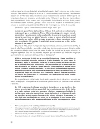 intolerancia de las ofensas, la lealtad, la fidelidad a la palabra dada”, mientras que en las mujeres
“el honor hace referencia siempre al recato de su comportamiento con el otro sexo y a su fama en
relación con él”.9 Por esta razón, la violación sexual no es entendida como un delito ni por la víc-
tima ni por el agresor, sino como un atentado contra “el honor”, que debe ser mantenido en
silencio por el temor de las mujeres a ser estigmatizadas. Culturalmente, el honor de las mujeres
está referido al de los hombres y, por esta razón, violar a una mujer en el contexto del conflicto
armado se considera una acción contra el honor del “enemigo”, una forma de venganza.
      La Relatora Especial sobre violencia contra la mujer afirma que
      quizás más que el honor de la víctima, el blanco de la violencia sexual contra las
      mujeres es lo que se percibe como el honor del enemigo. La agresión sexual a menudo
      se considera y practica como medio para humillar al adversario. La violencia sexual
      contra la mujer tiene por objeto ”echarles en cara la victoria a los hombres del
      otro bando, que no han sabido proteger a sus mujeres. Es un mensaje de castra-
      ción y mutilación del enemigo. Es una batalla entre hombres que se libra en los
      cuerpos de las mujeres”.10
       En junio de 2002, en un municipio del departamento de Antioquia, dos menores de 17 y 15
años de edad fueron violadas y sometidas a toda clase de vejámenes por parte de varios solda-
dos integrantes del ejército nacional. La mayor de ellas fue violada por la vagina, el recto y la
obligaron a practicar sexo oral. Los soldados adujeron que las violaban por tener una amiga que
aparentemente era auxiliadora de la guerrilla en dicha zona.11
      El 25 de septiembre de 2001 en la comunidad indígena de Piñales, municipio de
      Mutatá, fue violada una mujer indígena de 24 años de edad y con cuatro meses de
      embarazo. Según su testimonio, los hechos ocurrieron cuando ella se encontraba
      en la quebrada buscando alimentación y fue sorprendida por un sujeto que por-
      taba prendas de uso militar y a quien identificó como miembro de las Fuerzas Ar-
      madas. El sujeto la intimidó, la maltrató y la acusó de ser colaboradora de la guerrilla.
      Ella opuso resistencia, pero el hombre se la llevó por la fuerza y la violó al lado de
      la quebrada. Según los habitantes de la comunidad, tres días antes de lo ocurrido
      un pelotón del ejército tenía su campamento cerca de la quebrada donde sucedie-
      ron los acontecimientos.12
       En zonas altamente militarizadas, donde están presentes dos o más actores armados, au-
menta el riesgo para las mujeres de ser víctimas de agresión sexual por parte de actores armados
y de civiles.
      En 1997, en zona rural del departamento de Santander, en la que confluyen dos
      actores armados (paramilitares y guerrilla), fueron violadas dos niñas de 6 y 8 años
      y su madre obligada varias veces a sostener relaciones sexuales con el violador de
      su hija mayor, para evitar que volviera a abusar de la niña. A la niña mayor la violó
      un guerrillero y como castigo, lo mataron los mismos miembros de su grupo. La
      niña de 6 años fue violada por un vecino con la complicidad de otro hombre, y los
      paramilitares mataron a los agresores delante de la niña, “para que eso no volvie-


9
      María Moliner, Diccionario de uso del Español, Editorial Gredos, 1982.
10
      Informe presentado por la Sra. Radhika Coomaraswamy, Relatora Especial sobre la violencia contra la mujer, con
      inclusión de sus causas y consecuencias, de conformidad con la resolución 1997/44 de la Comisión. Presentado
      a la Comisión de Derechos Humanos en su 54º período de sesiones E/CN.4/1998/54.
11
      Información recibida por la Mesa en enero de 2003.
12
      Organización Indígena de Antioquia (OIA), Comunicado a la Opinión Pública, Medellín, octubre 3 de 2001.



88
 
