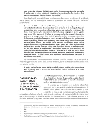 ra a pasar”. La niña dejó de hablar por mucho tiempo porque pensaba que a ella
      le podía pasar lo mismo y se sentía culpable de la muerte de los dos hombres. Este
      caso se mantuvo en silencio durante cinco años.13

      Cuando el conflicto armado llega al ámbito urbano, las mujeres son víctimas de la violencia
sexual ejercida por los miembros de las milicias guerrilleras, las bandas armadas y los grupos
paramilitares.
      En agosto de 1997 en un barrio en Medellín, Antioquia, cuatro amigas estaban con-
      versando frente a la casa de una de ellas. Como a la una de la madrugada llegaron
      unos siete u ocho muchachos milicianos a quienes las muchachas reconocían. Es-
      taban muy violentos, las trataron mal, las insultaron y les pegaron puños y pata-
      das. A una líder juvenil, de 22 años, la amenazaron, le dijeron que le iban a dar
      golpes en la cara y a matar si no hacía lo que ellos pedían. Luego, cuatro de ellos
      la llevaron a un callejón, la pusieron contra una pared, le bajaron los pantalones y
      subieron su blusa. Ella no gritó porque no pudo, tenía mucho miedo. Trataron de
      penetrarla por delante y por detrás, no lo lograron. La obligaron a que tuviera
      sexo oral con todos. La mantuvieron como hora y media allí. Luego le dijeron que
      se fuera, pero uno de ellos que estaba muy disgustado porque no pudo penetrar-
      la, dijo que “eso no se quedaba así”. La condujo junto con otros dos hasta un
      lugar más apartado donde había un carro y en la parte de atrás del carro, la vio-
      laron los tres. Aproximadamente a las tres de la mañana la dejaron ir. Tuvo mucho
      miedo de volver a su casa y acudió a un integrante del grupo juvenil, a él contó lo
      sucedido y pidió ayuda.14

       La víctima afirmó tener conocimiento de otros casos de violencia sexual por parte de
milicianos y paramilitares contra otras jóvenes del barrio, con lo cual se demuestra que ésta no es
una práctica aislada.
      A varias muchachas del barrio les ha pasado lo mismo, en diferentes momentos y
      por diferentes actores armados, a unas las han violado milicianos y a otras,
      paramilitares.15

                                     ...hasta hace poco tiempo, el silencio sobre la cuestión
 “AQUÍ NO PASÓ                       de la violación en tiempos de guerra ha negado el signi-
                                     ficado histórico de la violación y su importancia estruc-
NADA”:16 CÓMO                        tural en las relaciones de género.17
SE CONSTRUYE EL
                                         A pesar de que la violación en el contexto del conflicto
SILENCIO EN TORNO                 armado es una práctica generalizada, las mujeres víctimas de
A LA VIOLACIÓN                    violencia sexual ejercida por los actores armados están forzadas
                                  a esconder su tragedia por numerosas razones, algunas de ellas
amparadas en factores culturales tales como la vergüenza o la culpa asociadas al estigma social
que la violación carga, el miedo al rechazo por parte del marido o de la familia, así como el te-
mor a las represalias que puedan tomar los actores armados en caso de que se conozca lo sucedido.


13
      Testimonio de una joven documentado por la Mesa “Mujer y conflicto armado” en Medellín, noviembre 15 de
      2002. Esta violación ocurrió durante el segundo semestre de 1997, en Santander.
14
      Ibíd.
15
      Ibid.
16
      Expresión de un actor armado después de haber violado a una mujer.
17
      Radhika Coomaraswamy, UN Special Rapporteur on Violence Against Women, op. cit.



                                                                                                          89
 