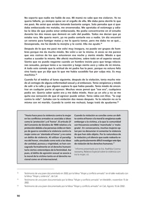 No soporto que nadie me hable de eso. Mi mamá no sabe que me violaron. Yo no
     quería fallarle, yo siempre quise ser el orgullo de ella. Me daba pena decirle lo que
     me pasó. No avisé que estaba botando bastante sangre. Solo pensaba que si que-
     daba embarazada me mataba, me envenenaba. Me apretaba el estómago y odia-
     ba la idea de que podía estar embarazada. No podía concentrarme en el estudio
     durante los dos meses que demoré en salir del pueblo. Todos me decían que yo
     estaba rara. Me quería morir, yo no podía contarle eso a nadie. Un día encontré
     un veneno para fumigar matas y me lo quería tomar, pero me daba no se qué...
     Desesperada, me fui donde la monjita y le conté. Ella me ayudó.18
     Después de lo que me pasó me volví muy insegura, no puedo ver grupos de hom-
     bres porque me da mucho miedo. No volví a ser la misma. A veces se me parece
     que veo rostros de los que estuvieron esa noche y siento miedo. Miedo a que
     vuelva a suceder lo mismo. Me afectó muchísimo, sobre todo en el aspecto sexual.
     Siento que no puedo negarme cuando un hombre insiste para que tenga relacio-
     nes sexuales, porque temo a su reacción y luego siento asco y rabia de mí misma.
     A todo esto súmele que la actitud de mi padre fue la peor, porque no estuvo feliz
     sino hasta que yo dije que lo que me había sucedido fue por culpa mía. Es muy
     machista.19
     Cuando fui al médico al lunes siguiente, después de la violación, tenía mucho mie-
     do al contagio de alguna enfermedad sexual y al embarazo. Tenía vergüenza y miedo
     de salir a la calle y que alguien supiera lo que había pasado. Tenía miedo de encon-
     trar en cualquier parte al agresor. Muchas veces pensé que “ese era”, cualquiera
     podía ser. Quería saber quién era y me daba miedo. Hace ya un año y no se me
     quita esa sensación de que el agresor puede volver. Tenía rabia con Dios. “la cogí
     contra la vida”. Soñaba con la violación dos meses después. Ya la relación no es la
     misma con mi marido. Cuando le conté me rechazó, luego trató de ayudarme.20




     “Hasta hace poco la violencia contra la mujer       Cuando la violación se concibe como un deli-
     en los conflictos armados se asociaba a ideas       to contra el honor o la moral la vergüenza suele
     como la ‘protección’ y el ‘honor’. El artículo 27   embargar a la víctima, a la que la comunidad
     del Convenio de Ginebra de 1949 relativo a la       con frecuencia considera ‘manchada’ o ‘malo-
     protección debida a las personas civiles en tiem-   grada’. En consecuencia, muchas mujeres op-
     po de guerra considera la violencia contra la       tan por no denunciar ni comentar la violencia
     mujer como un ‘atentado al honor’ y no como         de que han sido objeto. Por la naturaleza de
     un delito de violencia. Al utilizar el paradig-     la violación y el silencio que suele rodearla re-
     ma del honor, vinculado como está a las ideas       sulta particularmente difícil investigar este tipo
     de castidad, pureza y virginidad, se han con-       de violación de los derechos humanos.”*
     sagrado formalmente en el derecho humani-
                                                         *
     tario ciertos estereotipos de la feminidad. Así       Informe presentado por la Sra. Radhika Cooma-
                                                         raswamy, Relatora Especial sobre la violencia con-
     pues, el delito de agresión sexual se asocia a
                                                         tra la mujer, cit.
     la moral de la víctima tanto en el derecho na-
     cional como en el internacional.




18
     Testimonio de una joven documentado en 2002 por la Mesa “Mujer y conflicto armado” en el taller realizado con
     la Mesa “Mujer y violencia”, de Cali.
19
     Testimonio de una joven documentado por la Mesa “Mujer y conflicto armado” en Medellín, noviembre 15 de
     2002.
20
     Testimonio de una joven documentado por la Mesa “Mujer y conflicto armado” en Cali, Agosto 10 de 2002.



90
 