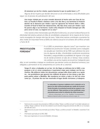 Al amanecer yo me fui a bañar, quería lavarme lo que no podía lavar (...)”21
       Algunas de las mujeres que deciden denunciar se ven enfrentadas a otras dificultades para
seguir con el proceso de judicialización del caso.

      Una mujer violada por un actor armado denunció el hecho ante una Casa de Jus-
      ticia. La Fiscalía la llamó a declarar como a los dos días y sus hermanos la hicieron
      desistir de la denuncia por miedo a que los agresores les hicieran daño a ellos.
      Cuando el fiscal la llamó dar declaraciones, ella dijo otras cosas por miedo a que
      les pasara algo a sus hermanos. Cuatro años después la Fiscalía averiguó por ella
      para cerrar el caso. La negaron en su casa.22

       A las razones antes mencionadas que dificultan la denuncia, se suman la desconfianza en la
efectividad del sistema judicial y la falta de sensibilidad y preparación de la mayoría de los funcio-
narios encargados de manejar este tipo de casos. Todas estas razones contribuyen a aumentar los
altos niveles de impunidad frente al delito de violencia sexual en el contexto del conflicto armado
y fuera de él.

                                   En el 2002 se presentaron algunos casos24 que muestran una
PROSTITUCIÓN                       modalidad de prostitución forzada cometida contra trabajado-
FORZADA
               23                  ras sexuales por miembros de las FARC que solicitaron los servi-
                                   cios de algunas de ellas, ofreciéndoles condiciones económicas
                                   favorables y asegurándoles la posibilidad de regresar a los luga-
                                   res de donde provienen al cabo de un tiempo. Estas condicio-
                                   nes cambian una vez las mujeres se encuentran trabajando para
ellos; se ven sometidas a trabajar en condiciones que atentan contra sus derechos humanos y son
obligadas a permanecer en los campamentos en contra de su voluntad.

      Tengo 21 años y trabajaba en un bar. Un día llegó un miliciano de la FARC y nos
      propuso a mi y a otras compañeras si queríamos viajar para trabajar con los mu-
      chachos. Me pidieron todos mis documentos, porque ellos dicen quién va y quién
      no… me prometieron que ganaría tres millones de pesos en tres meses y que des-
      pués podría volver a Medellín. Me mandaron en avión y todo a lo full con otras
      como yo… El primer día nos han mostrado el lugar donde viviríamos y trabajaría-


                                              La naturaleza al parecer endémica de la violación en la
                                              guerra ha sido institucionalizada por medio de la prosti-
                                              tución forzada y la esclavitud sexual de las mujeres a ma-
                                              nos de militares. Tales prácticas se han justificado como
                                              mecanismo para evitar la violación de civiles inocentes.*
                                              *
                                                Informe presentado por la Sra. Radhika Coomaraswamy,
                                              Relatora Especial sobre la violencia contra la mujer, cit.




21
      Testimonio de una joven documentado en 2002 por la Mesa “Mujer y conflicto armado” en el taller realizado con
      la Mesa “Mujer y violencia” de Cali. Esta violación ocurrió durante el segundo semestre de 2001, en un municipio
      del Valle del Cauca.
22
      Testimonio de una joven documentado por la Mesa “Mujer y conflicto armado” en Medellín, noviembre 15 de
      2002.
23
      Información aportada por la OIM, 2002.
24
      Diez casos registrados en la zona de Medellín, Antioquia.



                                                                                                                  91
 