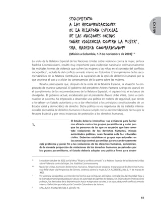 SEGUIMIENTO




                                                                                                                            ANEXO 1
                                      A LAS RECOMENDACIONES
                                      DE LA RELATORA ESPECIAL
                                      DE LAS NACIONES UNIDAS
                                                                MUJER*,
                                      SOBRE VIOLENCIA CONTRA LA MUJER ,
                                      SRA. RADHIKA COOMARASWAMY
                                      (Misión a Colombia, 1-7 de noviembre de 2001)**

La visita de la Relatora Especial de las Naciones Unidas sobre violencia contra la mujer, señora
Radhika Coomaraswami, resultó muy importante para evidenciar nacional e internacionalmente
las múltiples formas de violencia que sufren las mujeres y las niñas en el contexto del conflicto
sociopolítico1, incluida la del conflicto armado interno en Colombia. El cumplimiento de las reco-
mendaciones de la Relatora contribuiría a la superación de la crisis de derechos humanos por la
que atraviesa el país y a aliviar las consecuencias de la guerra sobre las mujeres.
       Resulta preocupante que, después de la visita de la Relatora Especial, la situación ha em-
peorado de manera sustancial. El gobierno del presidente Andrés Pastrana Arango no avanzó en
el cumplimiento de las recomendaciones de la Relatora Especial; ni siquiera hizo el esfuerzo de
divulgarlas. El gobierno actual, encabezado por el presidente Álvaro Uribe Vélez, como a conti-
nuación se sustenta, ha empezado a desarrollar una política en materia de seguridad, que tiende
a fortalecer un Estado autoritario y no a dar efectividad a los principios constitucionales de un
Estado social y democrático de derecho. Dicha política no es respetuosa de los tratados interna-
cionales en materia de derechos humanos ni busca cumplir con las recomendaciones hechas por la
Relatora Especial y por otras instancias de protección a los derechos humanos.

                                 El Estado debería intensificar sus esfuerzos para luchar
1.                               con eficacia contra los grupos paramilitares y velar por-
                                 que las personas de las que se sospecha que han come-
                                 tido violaciones de los derechos humanos, incluso
                                 autoridades públicas, sean llevadas ante los tribunales
                                 civiles. Deberían establecerse grupos operacionales en
                                 las zonas bajo control paramilitar para tratar directamente
      este problema y poner fin a las violaciones de los derechos humanos. Consideran-
      do la elevada proporción de violaciones de los derechos humanos perpetradas por
      los grupos paramilitares, el Estado debería adoptar una política firme para desen-


*     Enviado en octubre de 2002 por la Mesa “Mujer y conflicto armado” a la Relatora Especial de las Naciones Unidas
      sobre Violencia contra la Mujer, Sra. Radhika Coomaraswamy.
**    Naciones Unidas, Comisión de Derechos Humanos, 58 período de sesiones, Integración de los Derechos Huma-
      nos de la Mujer y la Perspectiva de Género, violencia contra la mujer, E/CN.4/2002/83/Add.3, 11 de marzo de
      2002.
1
      Por violencia sociopolítica se entienden los hechos que configuran atentados contra la vida, la integridad física y
      la libertad personal producidos por abuso de autoridad de agentes del Estado, los originados en motivaciones
      políticas, los derivados de la discriminación hacia marginados sociales, o los causados por el conflicto armado
      interno. Definición aportada por la Comisión Colombiana de Juristas.
2
      ONU, E/CN.4/2002/83/Add.3, párrafo 1      16.



                                                                                                                     93
 