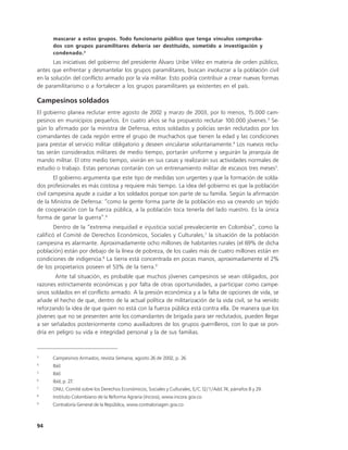 mascarar a estos grupos. Todo funcionario público que tenga vínculos comproba-
      dos con grupos paramilitares debería ser destituido, sometido a investigación y
      condenado. 2
       Las iniciativas del gobierno del presidente Álvaro Uribe Vélez en materia de orden público,
antes que enfrentar y desmantelar los grupos paramilitares, buscan involucrar a la población civil
en la solución del conflicto armado por la vía militar. Esto podría contribuir a crear nuevas formas
de paramilitarismo o a fortalecer a los grupos paramilitares ya existentes en el país.

Campesinos soldados
El gobierno planea reclutar entre agosto de 2002 y marzo de 2003, por lo menos, 15.000 cam-
pesinos en municipios pequeños. En cuatro años se ha propuesto reclutar 100.000 jóvenes.3 Se-
gún lo afirmado por la ministra de Defensa, estos soldados y policías serán reclutados por los
comandantes de cada región entre el grupo de muchachos que tienen la edad y las condiciones
para prestar el servicio militar obligatorio y deseen vincularse voluntariamente.4 Los nuevos reclu-
tas serán considerados militares de medio tiempo, portarán uniforme y seguirán la jerarquía de
mando militar. El otro medio tiempo, vivirán en sus casas y realizarán sus actividades normales de
estudio o trabajo. Estas personas contarán con un entrenamiento militar de escasos tres meses5.
        El gobierno argumenta que este tipo de medidas son urgentes y que la formación de solda-
dos profesionales es más costosa y requiere más tiempo. La idea del gobierno es que la población
civil campesina ayude a cuidar a los soldados porque son parte de su familia. Según la afirmación
de la Ministra de Defensa: “como la gente forma parte de la población eso va creando un tejido
de cooperación con la fuerza pública, a la población toca tenerla del lado nuestro. Es la única
forma de ganar la guerra”.6
        Dentro de la “extrema inequidad e injusticia social prevaleciente en Colombia”, como la
calificó el Comité de Derechos Económicos, Sociales y Culturales,7 la situación de la población
campesina es alarmante. Aproximadamente ocho millones de habitantes rurales (el 69% de dicha
población) están por debajo de la línea de pobreza, de los cuales más de cuatro millones están en
condiciones de indigencia.8 La tierra está concentrada en pocas manos, aproximadamente el 2%
de los propietarios poseen el 53% de la tierra.9
        Ante tal situación, es probable que muchos jóvenes campesinos se vean obligados, por
razones estrictamente económicas y por falta de otras oportunidades, a participar como campe-
sinos soldados en el conflicto armado. A la presión económica y a la falta de opciones de vida, se
añade el hecho de que, dentro de la actual política de militarización de la vida civil, se ha venido
reforzando la idea de que quien no está con la fuerza pública está contra ella. De manera que los
jóvenes que no se presenten ante los comandantes de brigada para ser reclutados, pueden llegar
a ser señalados posteriormente como auxiliadores de los grupos guerrilleros, con lo que se pon-
dría en peligro su vida e integridad personal y la de sus familias.



3
      Campesinos Armados, revista Semana, agosto 26 de 2002, p. 26.
4
      Ibíd.
5
      Ibíd.
6
      Ibíd, p. 27.
7
      ONU, Comité sobre los Derechos Económicos, Sociales y Culturales, E/C.12/1/Add.74, párrafos 8 y 29.
8
      Instituto Colombiano de la Reforma Agraria (Incora), www.incora.gov.co
9
      Contraloría General de la República, www.contraloriagen.gov.co



94
 